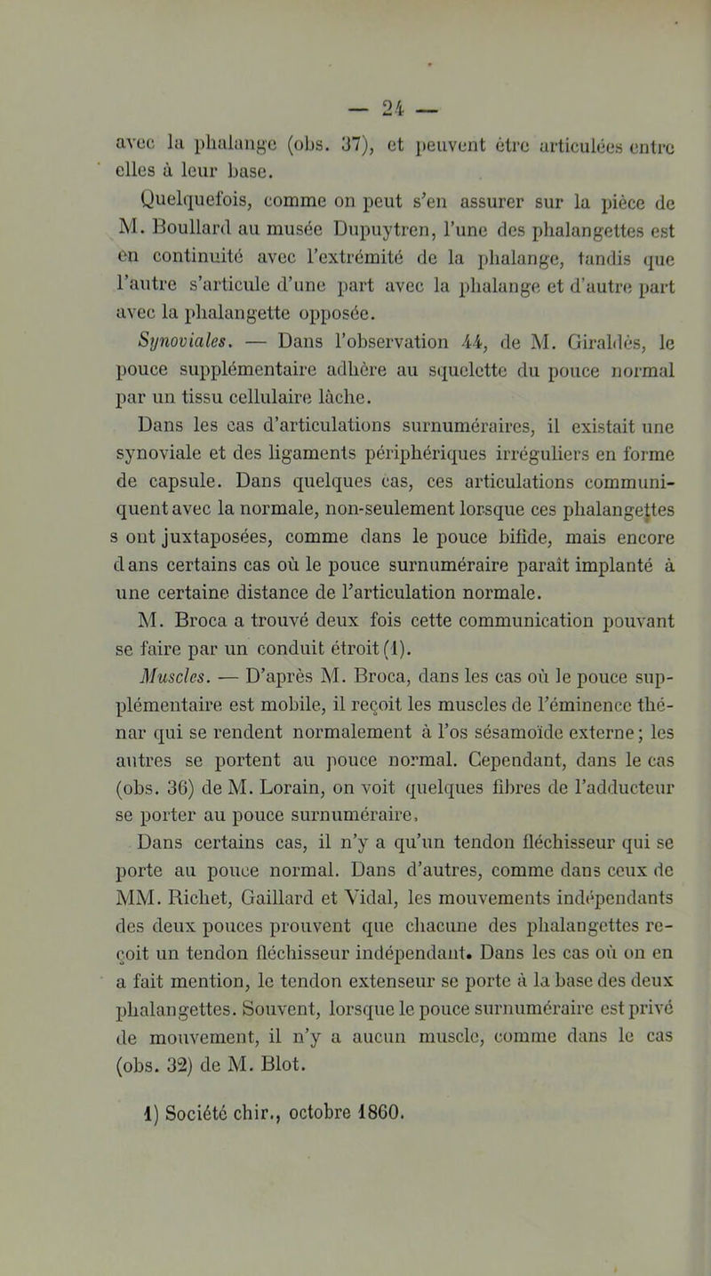 avec la phalange (obs. 37), et peuvent être articulées entre elles à leur base. Quelquefois, comme on peut s’en assurer sur la pièce de M. Boullard au musée Dupuytren, l’une des phalangettes est en continuité avec l’extrémité de la phalange, tandis que l’autre s’articule d’une part avec la phalange et d’autre part avec la phalangette opposée. Synoviales. — Dans l’observation 44, de M. Giraldès, le pouce supplémentaire adhère au squelette du pouce normal par un tissu cellulaire lâche. Dans les cas d’articulations surnuméraires, il existait une synoviale et des ligaments périphériques irréguliers en forme de capsule. Dans quelques cas, ces articulations communi- quent avec la normale, non-seulement lorsque ces phalangettes s ont juxtaposées, comme dans le pouce bifide, mais encore dans certains cas où le pouce surnuméraire paraît implanté à une certaine distance de l’articulation normale. M. Broca a trouvé deux fois cette communication pouvant se faire par un conduit étroit (1). Muscles. — D’après M. Broca, dans les cas où le pouce sup- plémentaire est mobile, il reçoit les muscles de l’éminence thé- nar qui se rendent normalement à l’os sésamoïde externe; les autres se portent au pouce normal. Cependant, dans le cas (obs. 36) de M. Lorain, on voit quelques fibres de l’adducteur se porter au pouce surnuméraire. Dans certains cas, il n’y a qu’un tendon fléchisseur qui se porte au pouce normal. Dans d’autres, comme dans ceux de MM. Bicliet, Gaillard et Vidal, les mouvements indépendants des deux pouces prouvent que chacune des phalangettes re- çoit un tendon fléchisseur indépendant. Dans les cas où on en a fait mention, le tendon extenseur se porte à la base des deux phalangettes. Souvent, lorsque le pouce surnuméraire est privé de mouvement, il n’y a aucun muscle, comme dans le cas (obs. 32) de M. Blot. 1) Société chir., octobre 1860.