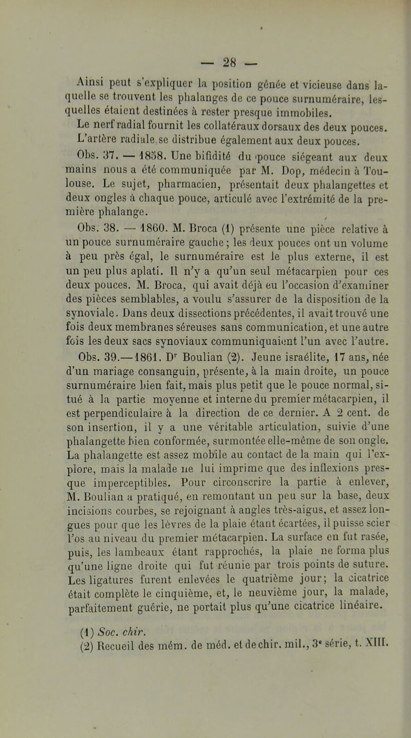 Ainsi peut s’expliquer la position gênée et vicieuse dans la- quelle se trouvent les phalanges de ce pouce surnuméraire, les- quelles étaient destinées à rester presque immobiles. Le nerf radial fournit les collatéraux dorsaux des deux pouces. L’artère radiale se distribue également aux deux pouces. Obs. 37. — 1838. Une bifidité du 'pouce siégeant aux deux mains nous a été communiquée par M. Dop, médecin à Tou- louse. Le sujet, pharmacien, présentait deux phalangettes et deux ongles à chaque pouce, articulé avec l’extrémité de la pre- mière phalange. Obs. 38. — 1860. M. Broca (1) présente une pièce relative à un pouce surnuméraire gauche ; les deux pouces ont un volume cà peu près égal, le surnuméraire est le plus externe, il est un peu plus aplati. Il n’y a qu’un seul métacarpien pour ces deux pouces. M. Broca, qui avait déjà eu l’occasion d’examiner des pièces semblables, a voulu s’assurer de la disposition de la synoviale. Dans deux dissections précédentes, il avait trouvé une fois deux membranes séreuses sans communication, et une autre fois les deux sacs synoviaux communiquaient l’un avec l’autre. Obs. 39.—1861. Dr Boulian (2). Jeune israélite, 17 ans, née d’un mariage consanguin, présente, à la main droite, un pouce surnuméraire bien fait, mais plus petit que le pouce normal, si- tué à la partie moyenne et interne du premier métacarpien, il est perpendiculaire à la direction de ce dernier. A 2 cent, de son insertion, il y a une véritable articulation, suivie d’une phalangette bien conformée, surmontée elle-même de son ongle. La phalangette est assez mobile au contact de la main qui l’ex- plore, mais la malade ne lui imprime que des inflexions pres- que imperceptibles. Pour circonscrire la partie à enlever, M. Boulian a pratiqué, en remontant un peu sur la base, deux incisions courbes, se rejoignant à angles très-aigus, et assez lon- gues pour que les lèvres de la plaie étant écartées, il puisse scier l’os au niveau du premier métacarpien. La surface en fut rasée, puis, les lambeaux étant rapprochés, la plaie ne tonna plus qu’une ligne droite qui fut réunie par trois points de suture. Les ligatures furent enlevées le quatrième jour; la cicatrice était complète le cinquième, et, le neuvième jour, la malade, parfaitement guérie, ne portait plus qu’une cicatrice linéaire. (1) Soc. chir. (2) Recueil des mém. de méd. et de chir. mil., 3* série, t. XIII.