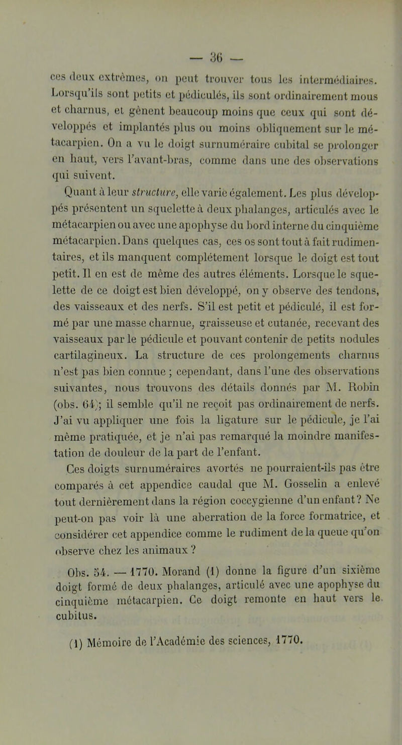 cos deux extrêmes, on peut trouver tous les intermédiaires. Lorsqu ils sont petits et pédicules, ils sont ordinairement mous et charnus, et gênent beaucoup moins que ceux qui sont dé- veloppés et implantés plus ou moins obliquement sur le mé- tacarpien. On a vu le doigt surnuméraire cubital se prolonger en haut, vers l’avant-bras, comme dans une des observations qui suivent. Quant à leur structure, elle varie également. Les plus dévelop- pés présentent un squelette à deux phalanges, articulés avec le métacarpien ou avec une apophyse du bord interne du cinquième métacarpien. Dans quelques cas, ces os sont tout à fait rudimen- taires, et ils manquent complètement lorsque le doigt est tout petit. Il en est de même des autres éléments. Lorsque le sque- lette de ce doigt est bien développé, on y observe des tendons, des vaisseaux et des nerfs. S’il est petit et pédiculé, il est for- mé par une masse charnue, graisseuse et cutanée, recevant des vaisseaux par le pédicule et pouvant contenir de petits nodules cartilagineux. La structure de ces prolongements charnus n’est pas bien connue ; cependant, dans l’une des observations suivantes, nous trouvons des détails donnés par M. Robin (obs. 64); il semble qu’il ne reçoit pas ordinairement de nerfs. J’ai vu appliquer une fois la ligature sur le pédicule, je l’ai même pratiquée, et je n’ai pas remarqué la moindre manifes- tation de douleur de la part de l’enfant. Ces doigts surnuméraires avortés ne pourraient-ils pas être comparés à cet appendice caudal que M. Gosselin a enlevé tout dernièrement dans la région coccygienne d’un enfant? Ne peut-on pas voir là une aberration de la force formatrice, et considérer cet appendice comme le rudiment delà queue qu'on observe chez les animaux ? Obs. 54. — 1770. Morand (1) donne la figure d’un sixième doigt formé de deux phalanges, articulé avec une apophyse du cinquième métacarpien. Ce doigt remonte en haut vers le. cubitus. (1) Mémoire de l’Académie des sciences, 1770.