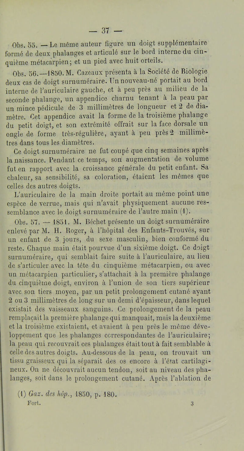 Obs. 55. — Le même auteur figure un doigt supplémentaire formé de deux phalanges et articulé sur le bord interne du cin- quième métacarpien; et un pied avec huit orteils. Obs. 56.—1850. M. Cazeaux présenta à la Société de Biologie deux cas de doigt surnuméraire. Un nouveau-né portait au bord interne de l’auriculaire gauche, et à peu près au milieu de la seconde phalange, un appendice charnu tenant à la peau par un mince pédicule de 3 millimètres de longueur et 2 de dia- mètre. Cet appendice avait la forme de la troisième phalange du petit doigt, et son extrémité offrait sur la face dorsale un ongle de forme très-régulière, ayant à peu près2 millimè- tres dans tous les diamètres. Ce doigt surnuméraire ne fut coupé que cinq semaines après la naissance. Pendant ce temps, son augmentation de volume fut en rapport avec la croissance générale du petit enfant. Sa chaleur, sa sensibilité, sa coloration, étaient les mêmes que celles des autres doigts. L’auriculaire de la main droite portait au même point une espèce de verrue, mais qui n’avait physiquement aucune res- semblance avec le doigt surnuméraire de l’autre main (1). Obs. 57. — 1851. M. Déchet présente un doigt surnuméraire enlevé par M. H. Roger, à l’hôpital des Enfants-Trouvés, sur un enfant de 3 jours, du sexe masculin, bien conformé du reste. Chaque main était pourvue d’un sixième doigt. Ce doigt surnuméraire, qui semblait faire suite à l’auriculaire, au lieu de s’articuler avec la tête du cinquième métacarpien, ou avec un métacarpien particulier, s’attachait à la première phalange du cinquième doigt, environ à l’union de son tiers supérieur avec son tiers moyen, par un petit prolongement cutané ayant 2 ou 3 millimètres de long sur un demi d’épaisseur, dans lequel existait des vaisseaux sanguins. Ce prolongement de la peau remplaçait la première phalange qui manquait, mais la deuxième et la troisième existaient, et avaient à peu près le même déve- loppement que les phalanges correspondantes de l’auriculaire; la peau qui recouvrait ces phalanges était tout à fait semblable à celle des autres doigts. Au-dessous de la peau, on trouvait un tissu graisseux qui la séparait des os encore à l’état cartilagi- neux. On ne découvrait aucun tendon, soit au niveau des pha- langes, soit dans le prolongement cutané. Après l’ablation de (I) Gaz. des hop., 1850, p. 180. Fort. 3