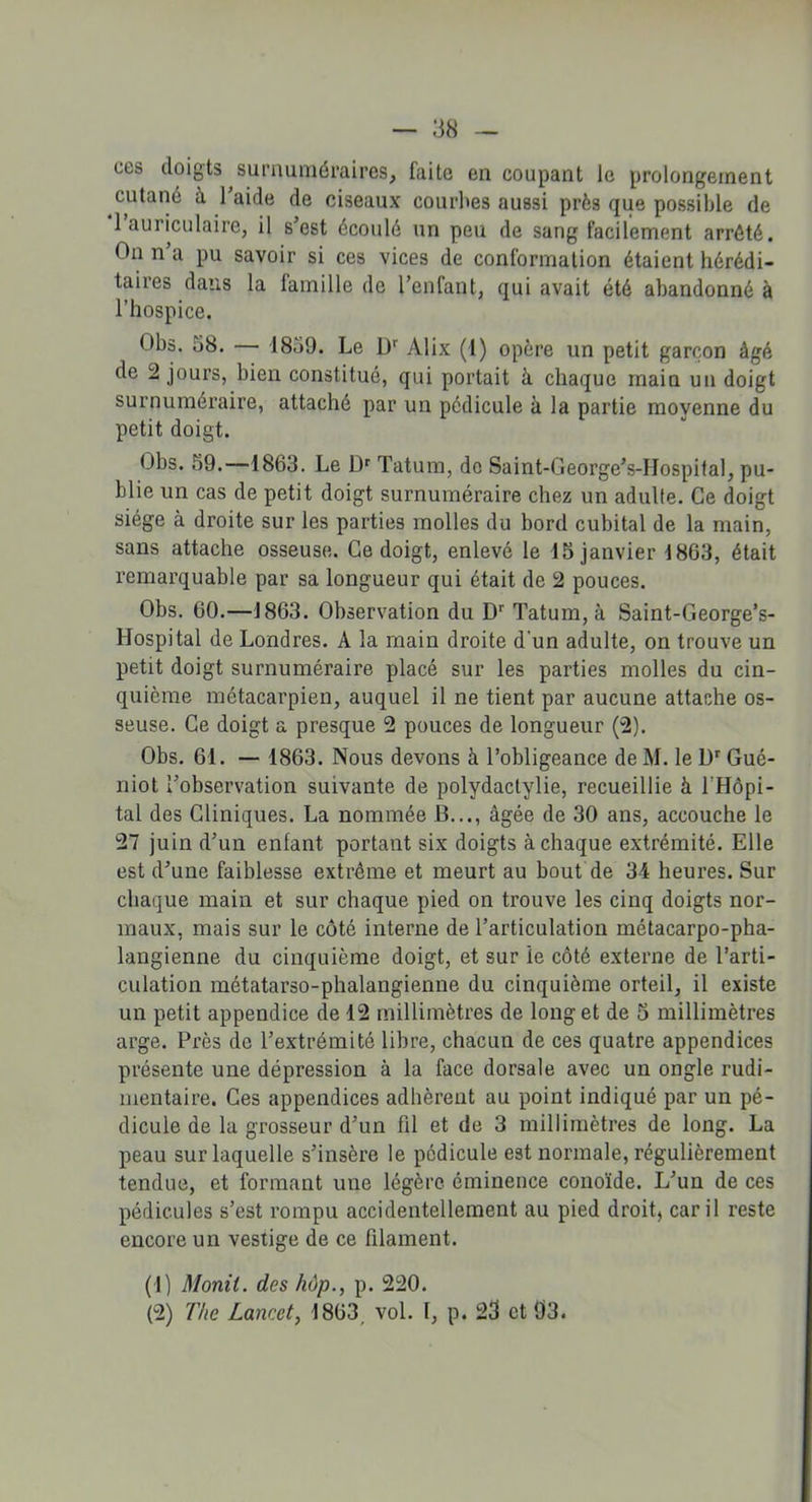 ces doigts surnuméraires, faite en coupant le prolongement cutané à l’aide de ciseaux courbes aussi près que possible de 1 auriculaire, il s’est écoulé un peu de sang facilement arrêté. On n a pu savoir si ces vices de conformation étaient hérédi- taires dans la famille de l’enfant, qui avait été abandonné à l’hospice. Obs. 38. — 1859. Le Dr Alix (1) opère un petit garçon âgé de 2 jours, bien constitué, qui portait à chaque main un doigt surnuméraire, attaché par un pédicule à la partie moyenne du petit doigt. Obs. 59.—1863. Le Dr Tatum, de Saint-George’s-Hospital, pu- blie un cas de petit doigt surnuméraire chez un adulte. Ce doigt siège à droite sur les parties molles du bord cubital de la main, sans attache osseuse. Ce doigt, enlevé le 15 janvier 1863, était remarquable par sa longueur qui était de 2 pouces. Obs. 60.—1863. Observation du Dr Tatum, à Saint-George’s- Hospital de Londres. A la main droite d’un adulte, on trouve un petit doigt surnuméraire placé sur les parties molles du cin- quième métacarpien, auquel il ne tient par aucune attache os- seuse. Ce doigt a presque 2 pouces de longueur (2). Obs. 61. — 1863. Nous devons à l’obligeance de M. le l)r Gué- niot l’observation suivante de polydactylie, recueillie à l'Hôpi- tal des Cliniques. La nommée B..., âgée de 30 ans, accouche le 27 juin d’un enfant portant six doigts à chaque extrémité. Elle est d’une faiblesse extrême et meurt au bout de 34 heures. Sur chaque main et sur chaque pied on trouve les cinq doigts nor- maux, mais sur le côté interne de l’articulation métacarpo-pha- langienne du cinquième doigt, et sur ie côté externe de l’arti- culation métatarso-phalangienne du cinquième orteil, il existe un petit appendice de 12 millimètres de long et de 5 millimètres arge. Près de l’extrémité libre, chacun de ces quatre appendices présente une dépression à la face dorsale avec un ongle rudi- mentaire. Ces appendices adhèrent au point indiqué par un pé- dicule de la grosseur d’un fil et de 3 millimètres de long. La peau sur laquelle s’insère le pédicule est normale, régulièrement tendue, et formant une légère éminence conoïde. L’un de ces pédicules s’est rompu accidentellement au pied droit, car il reste encore un vestige de ce filament. (1) Monit. des hùp., p. 220. (2) The Lancet, 1863 vol. 1, p. 23 et 93.