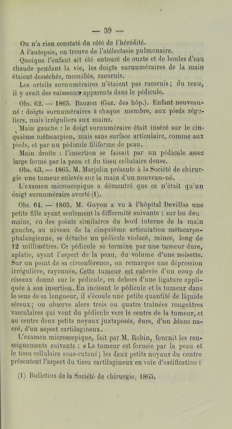 On n’a rien constaté du côté de l'hérédité. A l’autopsie, on trouve de l’atélectasie pulmonaire. Quoique l’enfant ait été entouré de ouate et de boules d’eau chaude pendant la vie, les doigts surnuméraires de la main étaient desséchés, momifiés, racornis. Les orteils surnuméraires n’étaient pas racornis; du reste, 11 y avait des vaisseau» apparents dans le pédicule. Obs. 62. — 1865. Bauzon (Gaz. des hôp.). Enfant nouveau- né : doigts surnuméraires à chaque membre, aux pieds régu- liers, mais irréguliers aux mains. Main gauche : le doigt surnuméraire était inséré sur le cin- quième métacarpien, mais sans surface articulaire, comme aux pieds, et par un pédicule filiforme de peau. Main droite : l’insertion se faisait par un pédicule assez large formé par la peau et du tissu cellulaire dense. Obs. 63. — 1865. M. Marjolin présente à la Société de chirur- gie une tumeur enlevée sur la main d’un nouveau-né. L’examen microscopique a démontré que ce n’était qu'un doigt surnuméraire avorté (1). Obs. 64. — 1865. M. Guyon a vu à l’hôpital Devillas une petite fille ayant seulement la difformité suivante : sur les deu mains, en des points similaires du bord interne de la main gauche, au niveau de la cinquième articulation métacarpo- phalangienne, se détache un pédicule violacé, mince, long de 12 millimètres. Ce pédicule se termine par une tumeur dure, aplatie, ayant l’aspect de la peau, du volume d’une noisette. Sur un point de sa circonférence, on remarque une dépression irrégulière, rayonnée. Cette lumeup est enlevée d’un coup de ciseaux donné sur le pédicule, en dehors d’une ligature appli- quée à son insertion. En incisant le pédicule et la tumeur dans le sens de sa longueur, il s’écoule une petite quantité de liquide séreux ; on observe alors trois ou quatre traînées rougeâtres vasculaires qui vont du pédicule vers le centre de la tumeur, et au centre deux petits noyaux juxtaposés, durs, d’un .blanc na- cré, d’un aspect cartilagineux. L’examen microscopique, fait par M. Robin, fournit les ren- seignements suivants : « La tumeur est formée par la peau et le tissu cellulaire sous-cutané; les deux petits noyaux du centre présentent l’aspect du tissu cartilagineux envoie d’ossification : (1) Bulletins de la Société de chirurgie, 1865,