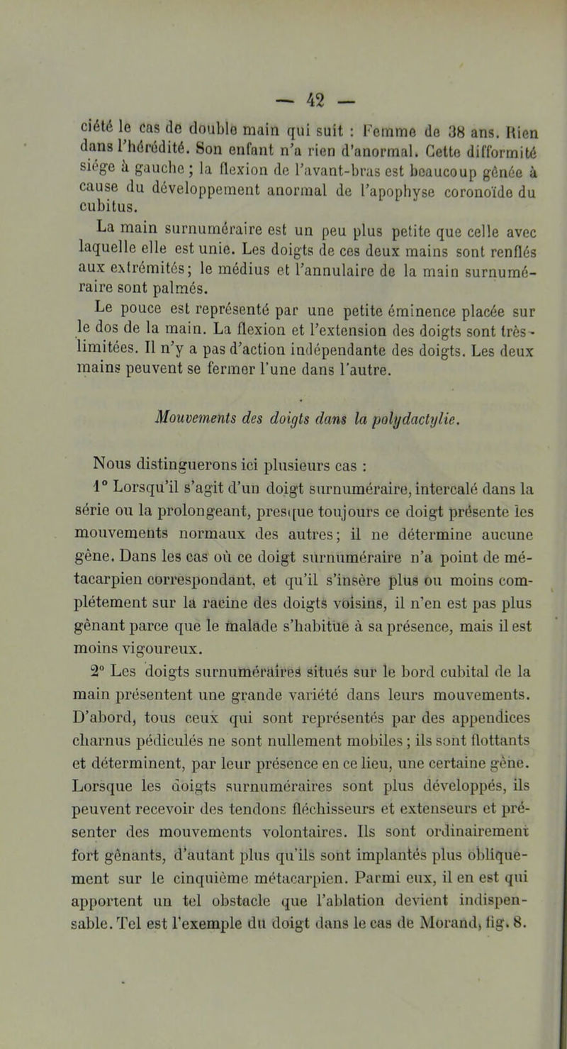 ciété le cas do double main qui suit : Femme de 38 ans. Itien dans 1 hérédité. Son enfant n’a rien d’anormal. Cette difformité siégé à gauche ; la flexion de l’avant-bras est beaucoup gônée à cause du développement anormal de l’apophyse coronoïde du cubitus. La main surnuméraire est un peu plus petite que celle avec laquelle elle est unie. Les doigts de ces deux mains sont renflés aux extrémités; le médius et l’annulaire de la main surnumé- raire sont palmés. Le pouce est représenté par une petite éminence placée sur le dos de la main. La flexion et l’extension des doigts sont très- limitées. Il n’y a pas d’action indépendante des doigts. Les deux mains peuvent se fermer l’une dans l’autre. Mouvements des doigts dans la polgdactylie. Nous distinguerons ici plusieurs cas : 1° Lorsqu’il s’agit d’un doigt surnuméraire, intercalé dans la série ou la prolongeant, presque toujours ce doigt présente les mouvements normaux des autres; il ne détermine aucune gène. Dans les cas où ce doigt surnuméraire n’a point de mé- tacarpien correspondant, et qu’il s’insère plus ou moins com- plètement sur la racine des doigts voisins, il n’en est pas plus gênant parce que le malade s’habitue à sa présence, mais il est moins vigoureux. 2° Les doigts surnuméraires situés sur le bord cubital de la main présentent une grande variété dans leurs mouvements. D’abord, tous ceux qui sont représentés par des appendices charnus pédiculés ne sont nullement mobiles ; ils sont flottants et déterminent, par leur présence en ce lieu, une certaine gène. Lorsque les doigts surnuméraires sont plus développés, ils peuvent recevoir des tendons fléchisseurs et extenseurs et pré- senter des mouvements volontaires. Ils sont ordinairement fort gênants, d’autant plus qu’ils sont implantés plus oblique- ment sur le cinquième métacarpien. Parmi eux, il en est qui apportent un tel obstacle que l’ablation devient indispen- sable. Tel est l’exemple du doigt dans le cas de Morand, lig. 8.