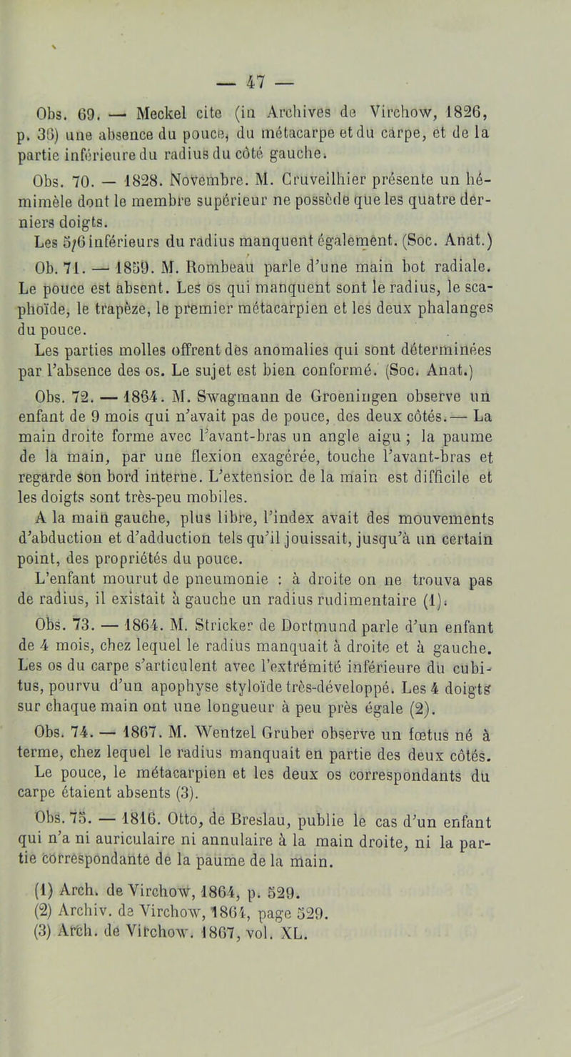 Obs. 69. — Meckel cite (in Archives de Virchow, 1826, p. 36) une absence du pouce, du métacarpe et du carpe, et de la partie inférieure du radius du côté gauche. Obs. 70. — 1828. Novembre. M. Cruveilhier présente un hê- mimèle dont le membre supérieur ne possède que les quatre der- niers doigts. Les 5/6 inférieurs du radius manquent également. (Soc. Anat.) t Ob. 71. — 1859. M. Rombeau parle d’une main bot radiale. Le pouce est absent. Les os qui manquent sont le radius, le sca- phoïde, le trapèze, le premier métacarpien et les deux phalanges du pouce. Les parties molles offrent dès anomalies qui sont déterminées par l’absence des os. Le sujet est bien conformé. (Soc. Anat.) Obs. 72. — 1864. M. Swagmann de Groeningen observe un enfant de 9 mois qui n’avait pas de pouce, des deux côtés.— La main droite forme avec l’avant-bras un angle aigu ; la paume de la main, par une flexion exagérée, touche l’avant-bras et regarde son bord interne. L’extension de la main est difficile et les doigts sont très-peu mobiles. A la main gauche, plus libre, l’index avait des mouvements d’abduction et d’adduction tels qu’il jouissait, jusqu’à un certain point, des propriétés du pouce. L’enfant mourut de pneumonie : à droite on ne trouva pas de radius, il existait à gauche un radius rudimentaire (1), Obs. 73. — 1864. M. Stricker de DorRnund parle d’un enfant de 4 mois, chez lequel le radius manquait à droite et à gauche. Les os du carpe s’articulent avec l’extrémité inférieure du cubi- tus, pourvu d’un apophyse styloïde très-développé. Les 4 doigts sur chaque main ont une longueur à peu près égale (2). Obs. 74. — 1867. M. Wentzel Gruber observe un fœtus né à terme, chez lequel le radius manquait en partie des deux côtés. Le pouce, le métacarpien et les deux os correspondants du carpe étaient absents (3). Obs. 75. — 1816. Otto, de Breslau, publie le cas d’un enfant qui n’a ni auriculaire ni annulaire à la main droite, ni la par- tie correspondante de la paume de la main. (1) Arch. de Virchow, 1864, p. 529. (2) Archiv. de Virchow, 1864, page 529. (3) Arch. de Virchow. 1867, vol. XL.