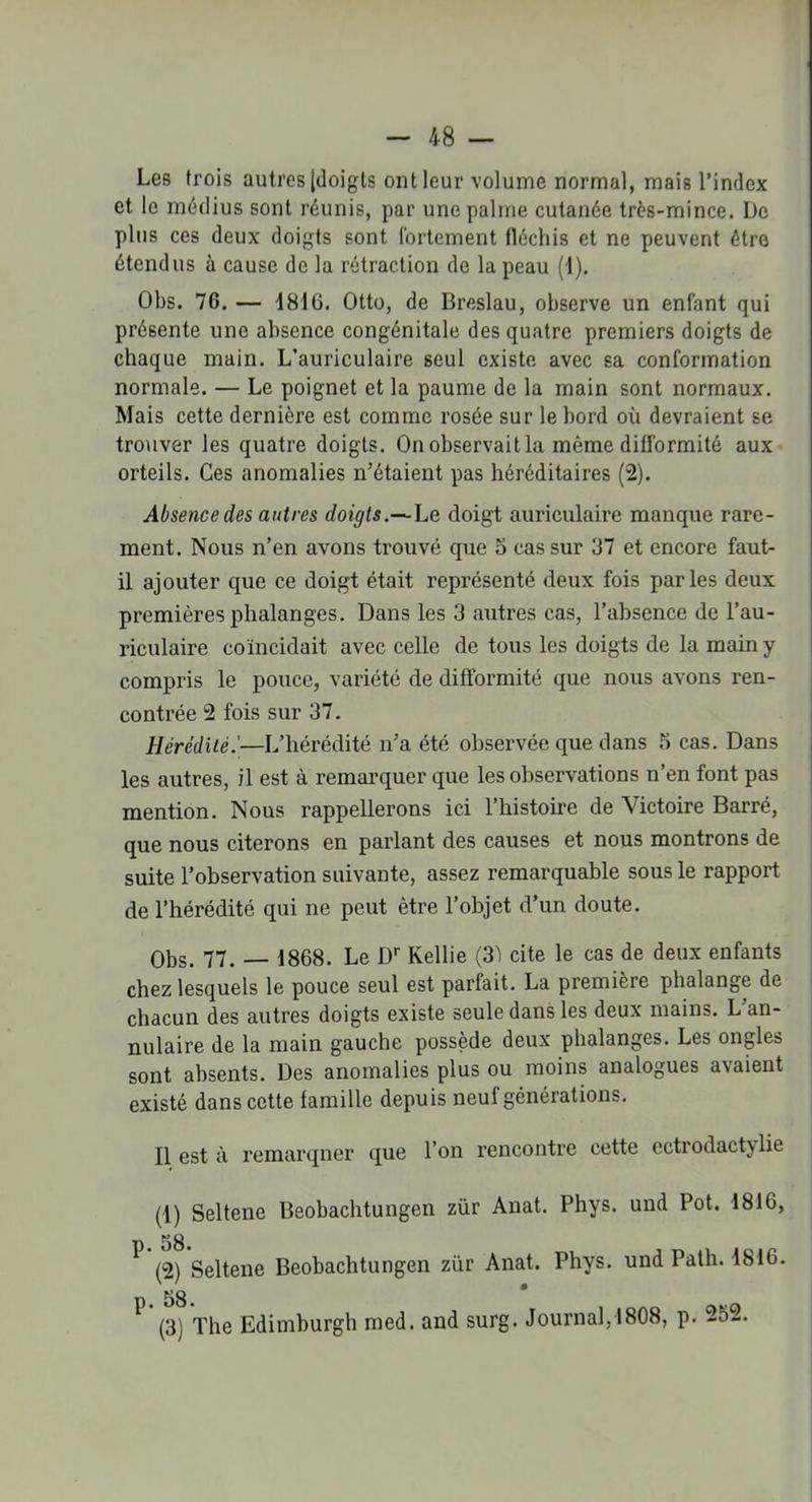 Les trois autres [doigts ont leur volume normal, mais l’index et le médius sont réunis, par une palme cutanée très-mince. De plus ces deux doigts sont fortement fléchis et ne peuvent être étendus à cause de la rétraction de la peau (1). Obs. 76. — 4816. Otto, de Breslau, observe un enfant qui présente une absence congénitale des quatre premiers doigts de chaque main. L’auriculaire seul existe avec sa conformation normale. — Le poignet et la paume de la main sont normaux. Mais cette dernière est comme rosée sur le bord où devraient se trouver les quatre doigts. On observait la même difformité aux orteils. Ces anomalies n’étaient pas héréditaires (2). Absence des autres doigts.— Le doigt auriculaire manque rare- ment. Nous n’en avons trouvé que 5 cas sur 37 et encore faut- il ajouter que ce doigt était représenté deux fois parles deux premières phalanges. Dans les 3 autres cas, l’absence de l’au- riculaire coïncidait avec celle de tous les doigts de la main y compris le pouce, variété de difformité que nous avons ren- contrée 2 fois sur 37. Hérédité.'—L’hérédité n’a été observée que dans 5 cas. Dans les autres, il est à remarquer que les observations n’en font pas mention. Nous rappellerons ici l’histoire de Victoire Barré, que nous citerons en parlant des causes et nous montrons de suite l’observation suivante, assez remarquable sous le rapport de l’hérédité qui ne peut être l’objet d’un doute. Obs. 77. — 1868. Le Dr Kellie (31 cite le cas de deux enfants chez lesquels le pouce seul est parfait. La première phalange de chacun des autres doigts existe seule dans les deux mains. L’an- nulaire de la main gauche possède deux phalanges. Les ongles sont absents. Des anomalies plus ou moins analogues avaient existé dans cette famille depuis neuf générations. 11 est à remarqner que l’on rencontre cette ectiodactjlie (1) Seltene Beobachtungen zür Anat. Phys, und Pot. 1816, * (2) Seltene Beobachtungen zür Anat. Phys, und Path. 1816. 58 * (3) The Edimburgh med. and surg. Journal,1808, p. 252.