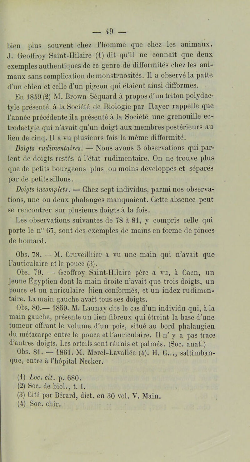 bien plus souvent chez l’homme que chez les animaux. J. Geoffroy Saint-Hilaire (I) dit qu’il ne connait que deux exemples authentiques de ce genre de difformités chez les ani- maux sans complication de monstruosités. Il a observé la patte d’un chien et celle d’un pigeon qui étaient ainsi difformes. En 1849(2) M. Brown-Séquard à propos d’un triton polydac- tyle présenté à la Société de Biologie par Rayer rappelle que l’année précédente il a présenté à la Société une grenouille ec- trodactyle qui n’avait qu’un doigt aux membres postérieurs au lieu de cinq. Il a vu plusieurs fois la même difformité. Doigts rudimentaires. — Nous avons 5 observations qui par- lent de doigts restés à l’état rudimentaire. On ne trouve plus que de petits bourgeons plus ou moins développés et séparés par de petits sillons. Doigts incomplets. — Chez sept individus, parmi nos observa- tions, une ou deux phalanges manquaient. Cette absence peut se rencontrer sur plusieurs doigts à la fois. Les observations suivantes de 78 à 81, y compris celle qui porte le n° 67, sont des exemples de mains en forme de pinces de homard. Obs. 78. — M. Cruveilhier a vu une main qui n’avait que l’auriculaire et le pouce (3). Obs. 79. — Geoffroy Saint-Hilaire père a vu, à Caen, un jeune Égyptien dont la main droite n’avait que trois doigts, un pouce et un auriculaire bien conformés, et un index rudimen- taire. La main gauche avait tous ses doigts. Obs. 80.— 1859. M. Launay cite le cas d’un individu qui, à la main gauche, présente un lien fibreux qui étreint la base d’une tumeur offrant le volume d’un pois, situé au bord phalangien du métacarpe entre le pouce et l’auriculaire. Il n’ y a pas trace d’autres doigts. Les orteils sont réunis et palmés. (Soc. anat.) Obs. 81. — 1861. M. Morel-Lavallée (4). H. C..., saltimban- que, entre à l’hôpital Necker. (1) Loc. cit. p. 680. (2) Soc. de biol., t. I. (3) Cité par Bérard, dict. en 30 vol. Y. Main. (4) Soc. chir.