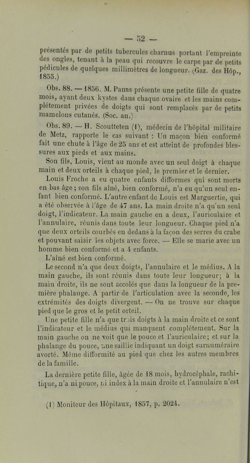 présentés par de petits tubercules charnus portant l’empreinte des ongles, tenant à la peau qui recouvre le carpe par de petits pédicules de quelques millimètres de longueur. (Gaz. des Hôd. 1855.) o v p, Obs. 88. — 1856. M. Panas présente une petite tille de quatre mois, ayant deux kystes dans chaque ovaire et les mains com- plètement privées de doigts qui sont remplacés par de petits mamelons cutanés. (Soc. an.) Obs. 89. — H. Scoutteten (■!), médecin de l’hôpital militaire de Metz, rapporte le cas suivant : Un maçon bien conformé lait une chute à l’âge de 25 ans et est atteint de profondes bles- sures aux pieds et aux mains. Son fils, Louis, vient au monde avec un seul doigt à chaque main et deux orteils à chaque pied, le premier et le dernier. Louis Proche a eu quatre enfants difformes qui sont morts en bas âge; son fils aîné, bien conformé, n’a eu qu’un seul en- fant bien conformé. L’autre enfant de Louis est Marguertie, qui a été observée à l’âge de 47 ans. La main droite n’a qu’un seul doigt, l’indicateur. La main gauche en a deux, l’auriculaire et l’annulaire, réunis dans toute leur longueur. Chaque pied n’a que deux orteils courbés en dedans à la façon des serres du crabe et pouvant saisir les objets avec force. — Elle se marie avec un homme bien conformé et a 4 enfants. L’ainé est bien conformé. Le second n’a que deux doigts, l’annulaire et le médius. A la main gauche, ils sont réunis dans toute leur longueur; à la main droite, ils ne sont accolés que dans la longueur de la pre- mière phalange. A partir de l’articulation avec la seconde, les extrémités des doigts divergent. — On ne trouve sur chaque pied que le gros et le petit orteil. Une petite fille n’a que trois doigts à la main droite et ce sont l’indicateur et le médius qui manquent complètement. Sur la main gauche on ne voit que le pouce et l’auriculaire; et sur la phalange du pouce, une saillie indiquant un doigt surnuméraire avorté. Môme difformité au pied que chez les autres membres de la famille. La dernière petite fille, âgée de 18 mois, hydrocéphale, rachi- tique, n’a ni pouce, ni index à la main droite et l’annulaire n’est (I) Moniteur des Hôpitaux, 1857, p. 2024.