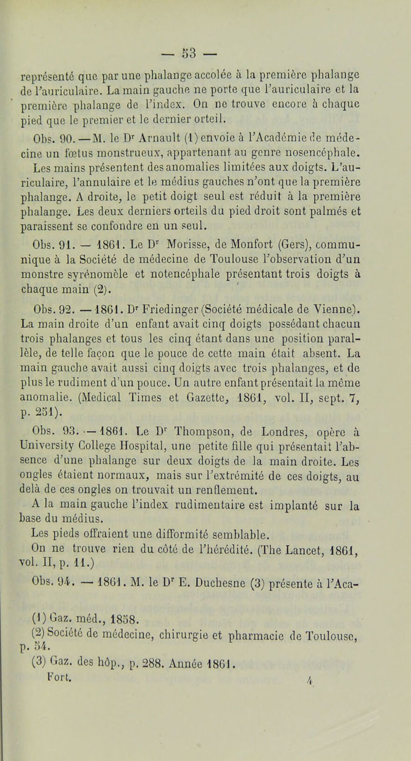 représenté que par une phalange accolée à la première phalange de l'auriculaire. La main gauche ne porte que l’auriculaire et la première phalange de l’index. On ne trouve encore à chaque pied que le premier et le dernier orteil. Obs. 90. —M. le Dr Arnault (1) envoie à l’Academie de méde- cine un fœtus monstrueux, appartenant, au genre nosencéphale. Les mains présentent des anomalies limitées aux doigts. L’au- riculaire, l’annulaire et le médius gauches n’ont que la première phalange. A droite, le petit doigt seul est réduit à la première phalange. Les deux derniers orteils du pied droit sont palmés et paraissent se confondre en un seul. Obs. 91. — 1861. Le Dr Morisse, de Monfort (Gers), commu- nique à la Société de médecine de Toulouse l’observation d’un monstre syrénomèle et notencéphale présentant trois doigts à chaque main (2). Obs. 92. —1861. Dr Friedinger (Société médicale de Vienne). La main droite d’un enfant avait cinq doigts possédant chacun trois phalanges et tous les cinq étant dans une position paral- lèle, de telle façon que le pouce de cette main était absent. La main gauche avait aussi cinq doigts avec trois phalanges, et de plus le rudiment d’un pouce. Un autre enfant présentait la même anomalie. (Medical Times et Gazette, 1861, vol. II, sept. 7, p. 251). Obs. 93.'—1861. Le Dr Thompson, de Londres, opère à University College Hospital, une petite fille qui présentait l’ab- sence d’une phalange sur deux doigts de la main droite. Les ongles étaient normaux, mais sur l’extrémité de ces doigts, au delà de ces ongles on trouvait un rendement. A la main gauche l’index rudimentaire est implanté sur la base du médius. Les pieds offraient une difformité semblable. On ne trouve rien du côté de l’hérédité. (The Lancet, 1861, vol. II, p. 11.) Obs. 94. — 1861. M. le Dr E. Duchesne (3) présente à l’Aca- (1) Gaz. méd., 1858. (2) Société de médecine, chirurgie et pharmacie de Toulouse, p. 54. (3) Gaz. des hôp., p. 288. Année 1861. Fort. /(,