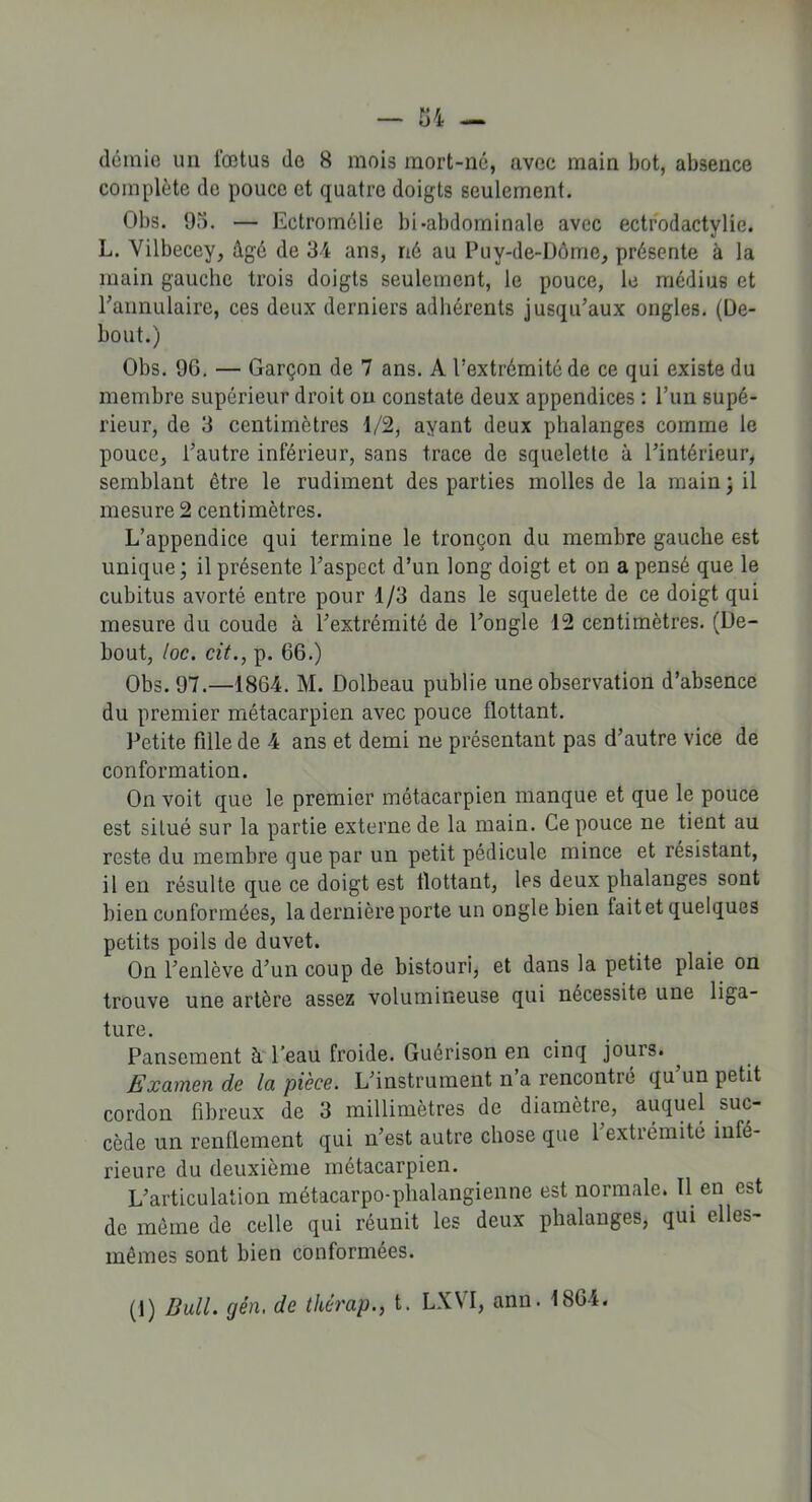 demie un fœtus de 8 mois mort-né, avec main bot, absence complète de pouce et quatre doigts seulement. Obs. 95. — Ectromélie bi-abdominale avec ectrodactylie. L. Vilbecey, âgé de 34 ans, né au Puy-de-Dôme, présente à la main gauche trois doigts seulement, le pouce, le médius et rannulaire, ces deux derniers adhérents jusqu’aux ongles. (De- bout.) Obs. 9G. — Garçon de 7 ans. A l’extrémité de ce qui existe du membre supérieur droit ou constate deux appendices : l’un supé- rieur, de 3 centimètres 1/2, ayant deux phalanges comme le pouce, l’autre inférieur, sans trace de squelette à l’intérieur, semblant être le rudiment des parties molles de la main ; il mesure 2 centimètres. L’appendice qui termine le tronçon du membre gauche est unique ; il présente l’aspect d’un long doigt et on a pensé que le cubitus avorté entre pour 1/3 dans le squelette de ce doigt qui mesure du coude à l’extrémité de l’ongle 12 centimètres. (De- bout, toc. cit., p. 66.) Obs. 97.—1864. M. Dolbeau publie une observation d’absence du premier métacarpien avec pouce flottant. Petite fille de 4 ans et demi ne présentant pas d’autre vice de conformation. On voit que le premier métacarpien manque et que le pouce est situé sur la partie externe de la main. Ce pouce ne tient au reste du membre que par un petit pédicule mince et résistant, il en résulte que ce doigt est tlottant, les deux phalanges sont bien conformées, la dernière porte un ongle bien lait et quelques petits poils de duvet. On l’enlève d’un coup de bistouri, et dans la petite plaie on trouve une artère assez volumineuse qui nécessite une liga- ture. Pansement à l’eau froide. Guérison en cinq jours. Examen de la pièce. L’instrument n’a rencontré qu’un petit cordon fibreux de 3 millimètres de diamètre, auquel suc- cède un renflement qui n’est autre chose que 1 extrémité infé- rieure du deuxième métacarpien. L’articulation métacarpo-phalangienne est normale. Il en est de même de celle qui réunit les deux phalanges, qui elles- mêmes sont bien conformées. (1) Dali, gèn, de thérap., t. LXYI, ann. 1864.