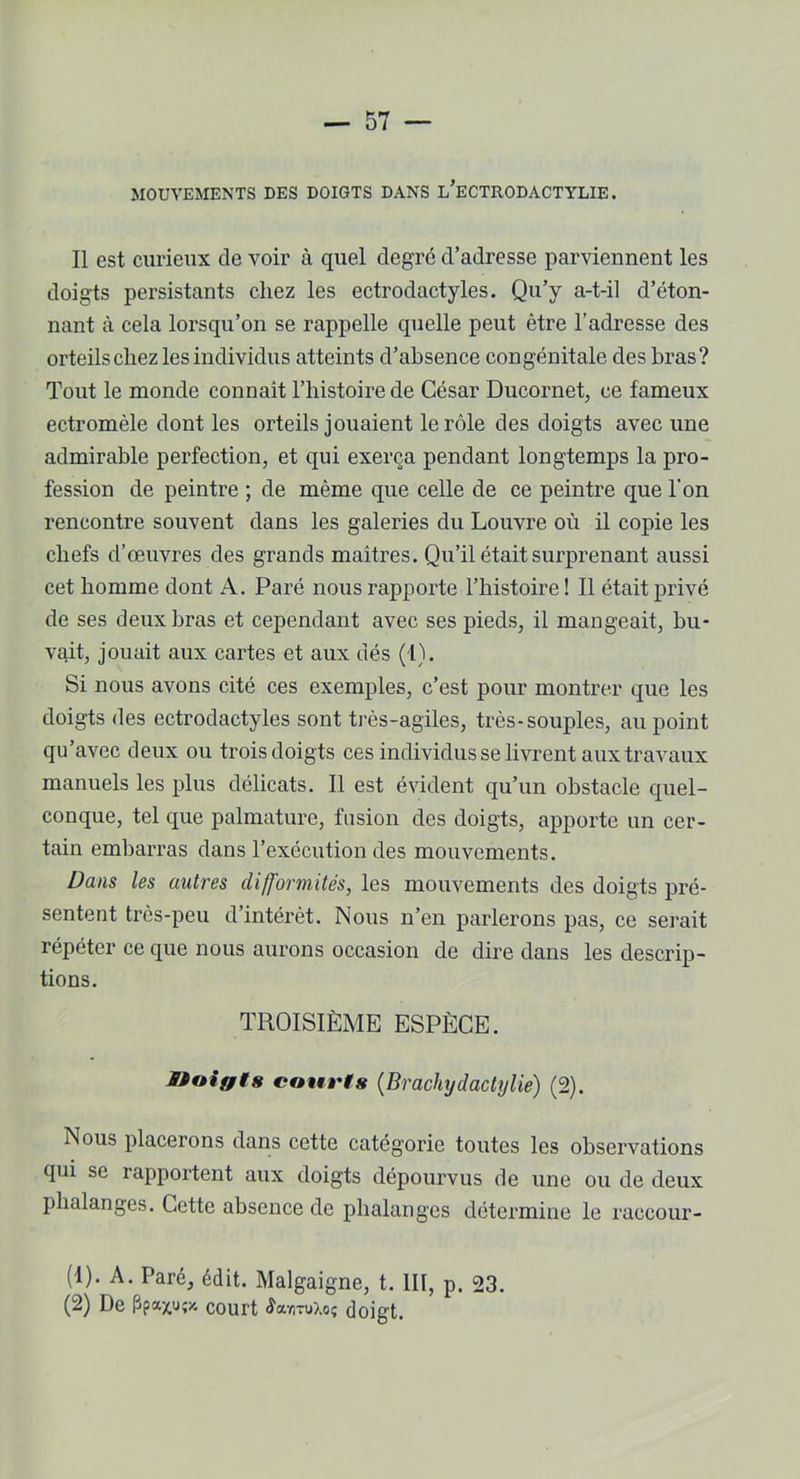 MOUVEMENTS DES DOIGTS DANS l’eCTRODACTYLIE. Il est curieux de voir à quel degré d’adresse parviennent les doigts persistants chez les ectrodactyles. Qu’y a-t-il d’éton- nant à cela lorsqu’on se rappelle quelle peut être l’adresse des orteils chez les individus atteints d’absence congénitale des bras? Tout le inonde connaît l’histoire de César Ducornet, ce fameux ectromèle dont les orteils jouaient le rôle des doigts avec une admirable perfection, et qui exerça pendant longtemps la pro- fession de peintre ; de même que celle de ce peintre que l'on rencontre souvent dans les galeries du Louvre où il copie les chefs d’œuvres des grands maîtres. Qu’il était surprenant aussi cet homme dont A. Paré nous rapporte l’histoire! Il était privé de ses deux bras et cependant avec ses pieds, il mangeait, bu- vait, jouait aux cartes et aux dés (1). Si nous avons cité ces exemples, c’est pour montrer que les doigts des ectrodactyles sont très-agiles, très-souples, au point qu’avec deux ou trois doigts ces individus se livrent aux travaux manuels les plus délicats. Il est évident qu’un obstacle quel- conque, tel que palmature, fusion des doigts, apporte un cer- tain embarras dans l’exécution des mouvements. Dans les autres difformités, les mouvements des doigts pré- sentent très-peu d’intérêt. Nous n’en parlerons pas, ce serait répéter ce que nous aurons occasion de dire dans les descrip- tions. TROISIÈME ESPÈCE. Sioigts courts (Brachydactylie) (2). Nous placerons dans cette catégorie toutes les observations qui se rapportent aux doigts dépourvus de une ou de deux phalanges. Cette absence de phalanges détermine le raccour- (1) . A. Paré, édit. Malgaigne, t. III, p. 23. (2) Le court ÆccïituXoç doigt.