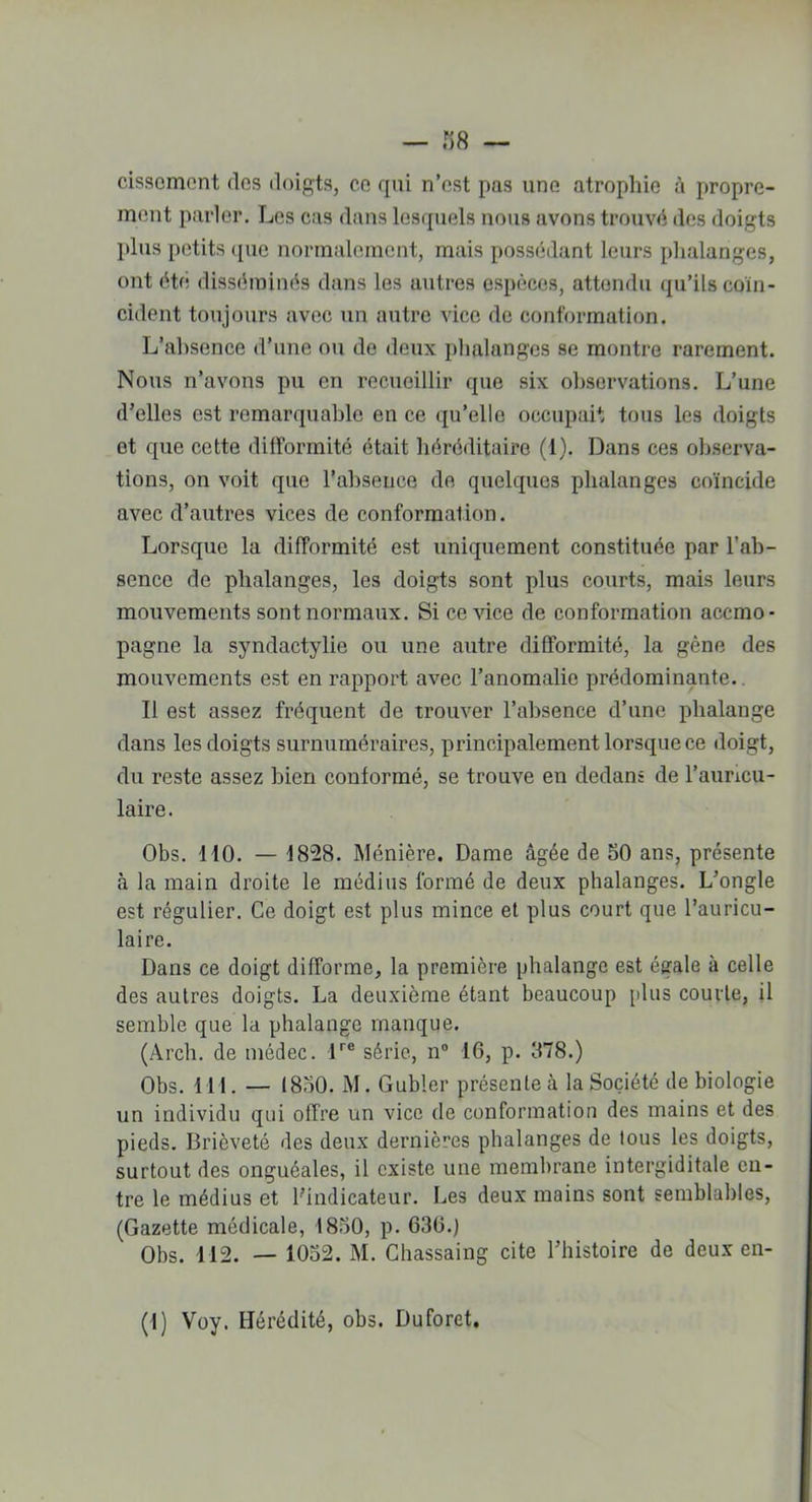 cissomcnt dos doigts, cc qui n’est pas une atrophie à propre- ment parler. Les cas dans lesquels nous avons trouvé des doigts plus petits <[ue normalement, mais possédant leurs phalanges, ont été disséminés dans les autres espèces, attendu qu’ils coïn- cident toujours avec un autre vice de conformation. L’absence d’une ou de deux phalanges se montre rarement. Nous n’avons pu en recueillir que six observations. L’une d’elles est remarquable en ce qu’elle occupait tous les doigts et que cette difformité était héréditaire (1). Dans ces observa- tions, on voit que l’absence de quelques phalanges coïncide avec d’autres vices de conformation. Lorsque la difformité est uniquement constituée par l’ab- sence de phalanges, les doigts sont plus courts, mais leurs mouvements sont normaux. Si ce vice de conformation accmo- pagne la syndactylie ou une autre difformité, la gène des mouvements est en rapport avec l’anomalie prédominante. Il est assez fréquent de trouver l’absence d’une phalange dans les doigts surnuméraires, principalement lorsque ce doigt, du reste assez bien conformé, se trouve en dedans de l’auricu- laire. Obs. HO. — 1828. Ménière. Dame âgée de 50 ans, présente à la main droite le médius formé de deux phalanges. L’ongle est régulier. Ce doigt est plus mince et plus court que l’auricu- laire. Dans ce doigt difforme, la première phalange est égale à celle des autres doigts. La deuxième étant beaucoup [dus courte, il semble que la phalange manque. (Arch. de médec. lre série, n° 16, p. 378.) Obs. 111. — 1830. M. Gubler présente à la Société de biologie un individu qui offre un vice de conformation des mains et des pieds. Brièveté des deux dernières phalanges de tous les doigts, surtout des onguéales, il existe une membrane intergiditale en- tre le médius et l’indicateur. Les deux mains sont semblables, (Gazette médicale, 1850, p. 636.) Obs. 112. — 1052. M. Chassaing cite l’histoire de deux en-