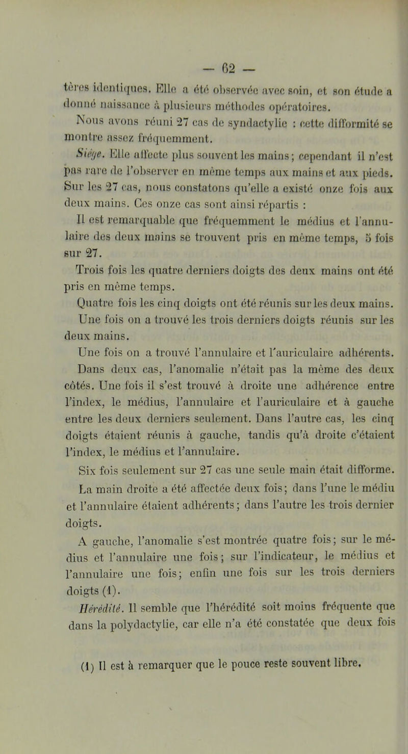 teres identiques. Elle a été observée avec soin, et son étude a donne naissance à plusieurs méthodes opératoires. Nous avons réuni 27 cas de syndactylie : cette difformité se montre assez fréquemment. Siège. Elle affecte plus souvent les mains; cependant il n’est pas rare de l’observer en même temps aux mains et aux pieds. Sur les 27 cas, nous constatons qu’elle a existé onze fois aux deux mains. Ces onze cas sont ainsi répartis : 11 est remarquable que fréquemment le médius et l'annu- laire des deux mains se trouvent pris en même temps, 5 fois sur 27. Trois fois les quatre derniers doigts des deux mains ont été pris en même temps. Quatre fois les cinq doigts ont été réunis sur les deux mains. Une fois on a trouvé les trois derniers doigts réunis sur les deux mains. Une fois on a trouvé l’annulaire et l'auriculaire adhérents. Dans deux cas, l’anomalie n’était pas la même des deux côtés. Une fois il s’est trouvé à droite une adhérence entre l’index, le médius, l’annulaire et l’auriculaire et à gauche entre les deux derniers seulement. Dans l’autre cas, les cinq doigts étaient réunis à gauche, tandis qu’à droite c’étaient l’index, le médius et l’annulaire. Six fois seulement sur 27 cas une seule main était difforme. La main droite a été affectée deux fois; dans l’une lemédiu et l’annulaire étaient adhérents; dans l’autre les trois dernier doigts. A gauche, l’anomalie s’est montrée quatre fois ; sur le mé- dius et l’annulaire une fois; sur l’indicateur, le médius et l’annulaire une fois; enfin une fois sur les trois derniers doigts (1). Hérédité. 11 semble que l’hérédité soit moins fréquente que dans la polydactylie, car elle n’a été constatée que deux fois (1) Il est à remarquer que le pouce reste souvent libre.