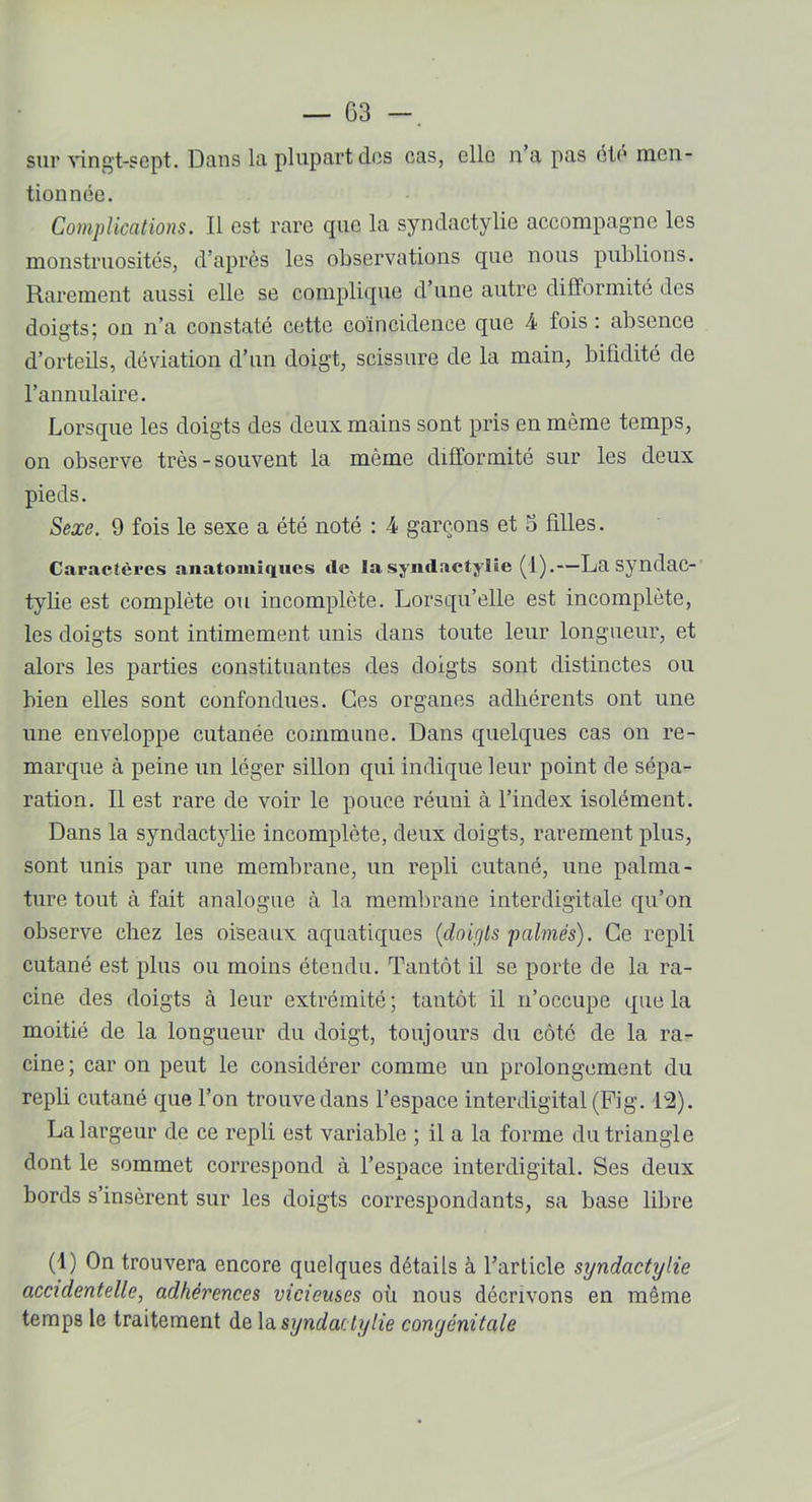 sur vingt-sept. Dans la plupart des cas, elle n a pas été men- tionnée. Complications. Il est rare que la syndactylic accompagne les monstruosités, d’après les observations que nous publions. Rarement aussi elle se complique d’une autre difformité des doigts; on n’a constaté cette coïncidence que 4 fois : absence d’orteils, déviation d’un doigt, scissure de la main, bifidité de l’annulaire. Lorsque les doigts des deux mains sont pris en même temps, on observe très-souvent la même difformité sur les deux pieds. Sexe. 9 fois le sexe a été noté : 4 garçons et 3 filles. Caractères anatomiques de la syndactylie (1).—La syndac- tylie est complète ou incomplète. Lorsqu’elle est incomplète, les doigts sont intimement unis dans toute leur longueur, et alors les parties constituantes des doigts sont distinctes ou bien elles sont confondues. Ces organes adhérents ont une une enveloppe cutanée commune. Dans quelques cas on re- marque à peine un léger sillon qui indique leur point de sépa- ration. Il est rare de voir le pouce réuni à l’index isolément. Dans la syndactylie incomplète, deux doigts, rarement plus, sont unis par une membrane, un repli cutané, une palma- ture tout à fait analogue à la membrane interdigitale qu’on observe chez les oiseaux aquatiques (doigts palmés). Ce repli cutané est plus ou moins étendu. Tantôt il se porte de la ra- cine des doigts à leur extrémité ; tantôt il n’occupe que la moitié de la longueur du doigt, toujours du côté de la ra- cine ; car on peut le considérer comme un prolongement du repli cutané que l’on trouve dans l’espace interdigital (Fig. 12). La largeur de ce repli est variable ; il a la forme du triangle dont le sommet correspond à l’espace interdigital. Ses deux bords s’insèrent sur les doigts correspondants, sa base libre (1) On trouvera encore quelques détails à l’article syndactylie accidentelle, adhérences vicieuses où nous décrivons en même temps le traitement de la syndactylie congénitale