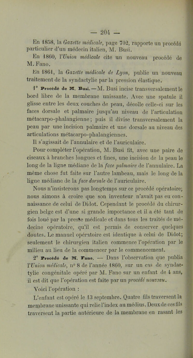 En 1838, la Gazette médicale, page 702, rapporte un procédé particulier d’un médecin italien, M. Busi. En 1800, Y Union médicale cite un nouveau procédé de M. Fano. En 1801, la Gazette médicale de Lyon, publie un nouveau traitement de la syndactylie parla pression élastique. 1° Procédé de m. Busi. — M. Busi incise transversalement le bord libre de la membrane unissante. Avec une spatule il glisse entre les deux couches de peau, décolle celle-ci sur les faces dorsale et palmaire jusqu’au niveau de l’articulation métacarpo-phalangienne ; puis il divise transversalement la peau par une incision palmaire et une dorsale au niveau des articulations métacarpo-phalangiennes. Il s’agissait de l’annulaire et de l’auriculaire. Pour compléter l’opération, M. Busi fit, avec une paire de ciseaux à branches longues et fines, une incision de la peau le long de la ligne médiane de la face 'palmaire de l’annulaire. La même chose fut faite sur l’autre lambeau, mais le long de la ligne médiane de la face dorsale de l’auriculaire. Nous n’insisterons pas longtemps sur ce procédé opératoire; nous aimons à croire que son inventeur n’avait pas eu con- naissance de celui de Didot. Cependant le procédé du chirur- gien belge est d’une si grande importance et il a été tant de fois loué par la presse médicale et dans tous les traités de mé- decine opératoire, qu’il est permis de conserver quelques doutes. Le manuel opératoire est identique à celui de Didot; seulement le chirurgien italien commence l’opération par le milieu au lieu de la commencer par le commencement. 2° Procédé de m. Fano. — Dans l’observation que publia Y Union médicale, n° 8 de l’année 1860, sur un cas de syndac- tylie congénitale opéré par M. Fano sur un enfant de 1 ans, il est dit que l’opération est faite par un procédé nouveau. Voici l’opération : L’enfant est opéré le ! 3 septembre. Quatre fils traversent la membrane unissante qui relie l’index au médius. Deux de ces fils traversent la partie antérieure de la membrane en rasant les