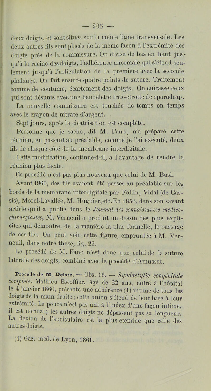 deux doigts, et sont situés sur la même ligne transversale. Les deux autres fds sont placés de la même façon à l’extrémité des doigts près de la commissure. On divise de bas en haut jus- qu’à la racine des doigts, l’adhérence anormale qui s’étend seu- lement jusqu’à l’articulation de la première avec la seconde phalange. On fait ensuite quatre points de suture. Traitement comme de coutume, écartement des doigts. On cuirasse ceux qui sont désunis avec une bandelette très-étroite de sparadrap. La nouvelle commissure est touchée de temps en temps avec le crayon de nitrate d’argent. Sept jours, après la cicatrisation est complète. Personne que je sache, dit M. Fano, n’a préparé cette réunion, en passant au préalable, comme je l’ai exécuté, deux üls de chaque côté de la membrane interdigitale. Cette modification, continue-t-il, a l’avantage de rendre la réunion plus facile. Ce procédé n’est pas plus nouveau que celui de M. Busi. Avant 1860, des fils avaient été passés au préalable sur les bords de la membrane interdigitale par Follin, Vidal (de Cas- sis), Morel-Lavallée, M. Huguier,etc.En 1856, dans son savant article qu’il a publié dans le Journal des connaissances medico- chirurgicales, M. Verneuil a produit un dessin des plus expli- cites qui démontre, de la manière la plus formelle, le passage de ces fils. On peut voir cette figure, empruntée à M. Ver- neuil, dans notre thèse, fig. 29. Le procédé de M. Fano n’est donc que celui de la suture latérale des doigts, combiné avec le procédé d’Amussat. Procédé de vi. Deiore. — Obs. 16. —• Syndactylie congénitale complète. Mathieu Escoffier, âge de 22 ans, entré à l’hôpital le 4 janvier 1860, présente une adhérence (1) intime de tous les doigts de la main droite; cette union s’étend de leur base à leur extrémité. Le pouce n est pas uni à l’index d’une façon intime, il est normal; les autres doigts ne dépassent pas sa longueur. La flexion de l’auriculaire est la plus étendue que celle des autres doigts. (1) Gaz. méd. de Lyon, 1861.