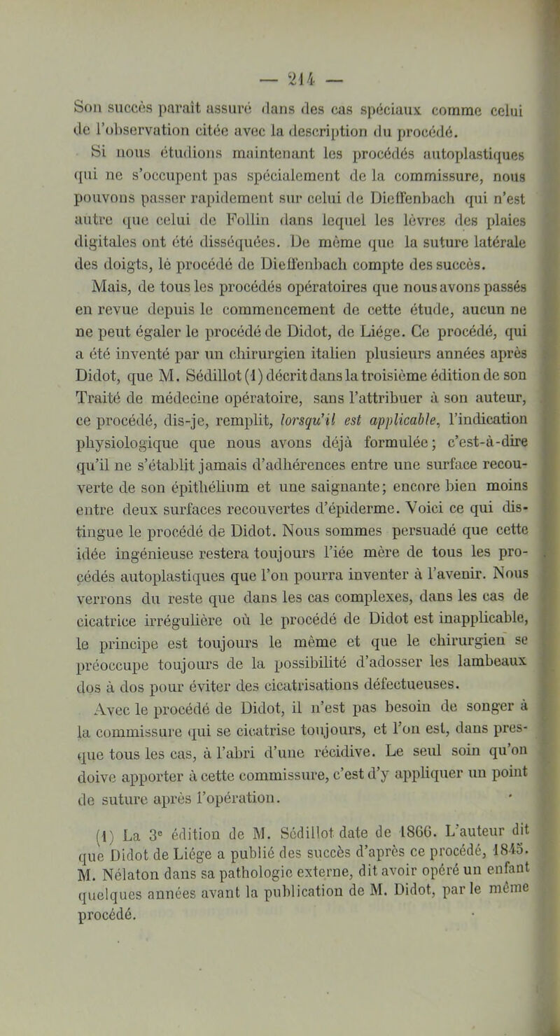 — 244 — Son succès paraît assuré dans des cas spéciaux comme celui de l’observation citée avec la description du procédé. Si nous étudions maintenant les procédés autoplastiques qui ne s’occupent pas spécialement de la commissure, nous pouvons passer rapidement sur celui de Dicffenbach qui n’est autre que celui de Follin dans lequel les lèvres des plaies digitales ont été disséquées. De même que la suture latérale des doigts, lè procédé de Dielfenbacli compte des succès. Mais, de tous les procédés opératoires que nous avons passés en revue depuis le commencement de cette étude, aucun ne ne peut égaler le procédé de Didot, de Liège. Ce procédé, qui a été inventé par un chirurgien italien plusieurs années après Didot, que M. Sédillot(i) décrit dans la troisième édition de son Traité de médecine opératoire, sans l’attribuer à son auteur, ce procédé, dis-je, remplit, lorsqu’il est applicable, l’indication physiologique que nous avons déjà formulée; c’est-à-dire qu’il ne s’établit jamais d’adhérences entre une surface recou- verte de son épithélium et une saignante; encore bien moins entre deux surfaces recouvertes d’épiderme. Voici ce qui dis- tingue le procédé de Didot. Nous sommes persuadé que cette idée ingénieuse restera toujours l’iée mère de tous les pro- cédés autoplastiques que l’on pourra inventer à l’avenir. Nous verrons du reste que dans les cas complexes, dans les cas de cicatrice irrégulière où le procédé de Didot est inapplicable, le principe est toujours le même et que le chirurgien se préoccupe toujours de la possibilité d’adosser les lambeaux dos à dos pour éviter des cicatrisations défectueuses. Avec le procédé de Didot, il n’est pas besoin de songer à la commissure qui se cicatrise toujours, et l’on est, dans pres- que tous les cas, à l’abri d’une récidive. Le seul soin qu on doive apporter à cette commissure, c’est d’y appliquer un point de suture après l’opération. U) La 3e édition de M. Scdillot date de 1866. L auteur dit que Didot de Liège a publié des succès d’après ce procédé, 4845. M. Nélaton dans sa pathologie externe, dit avoir opéré un enfant quelques années avant la publication de M. Didot, parle même procédé.