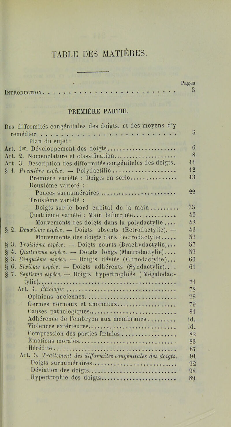 TABLE DES MATIÈRES. • Pages Introduction PREMIÈRE PARTIE. Des difformités congénitales des doigts, et des moyens d’y remédier Plan du sujet : Art. 1er. Développement des doigts 6 Art. 2. Nomenclature et classification 8 Art. 3. Description des difformités congénitales des doigts. 11 § I. Première espèce. — Polydactilie 12 Première variété : Doigts en série 13 Deuxième variété : Pouces surnuméraires 22 Troisième variété : Doigts sur le bord cubital de la main 35 Quatrième variété : Main bifurquée 40 Mouvements des doigts dans la polydactvlie .... 42 § 2. Deuxième espèce. — Doigts absents (Ectrodactylie). — 43 Mouvements des doigts dans l’ectrodactylie 57 § 3. Troisième espèce. — Doigts courts (BrachyrlacLyliej... 57 § 4. Quatrième espèce. — Doigts longs (Macrodactylie).... 59 § 5. Cinquième espèce. — Doigts déviés (Glinodactylie)... 60 § 6. Sixième espèce. — Doigts adhérents (Syndactvlie).. . 61 § 7. Septième espèce. — Doigts hypertrophiés ( Mégalodac- tylie). 71 Art. 4. Étiologie 78 Opinions anciennes 78 Germes normaux et anormaux 79 Causes pathologiques 81 Adhérence de l’embryon aux membranes id. Violences extérieures id. Compression des parties fœtales 82 Émotions morales 83 Hérédité 87 Art. 5. Traitement des difformités congénitales des doigts. 91 Doigts surnuméraires 92 Déviation des doigts 98 Hypertrophie des doigts ......... 89