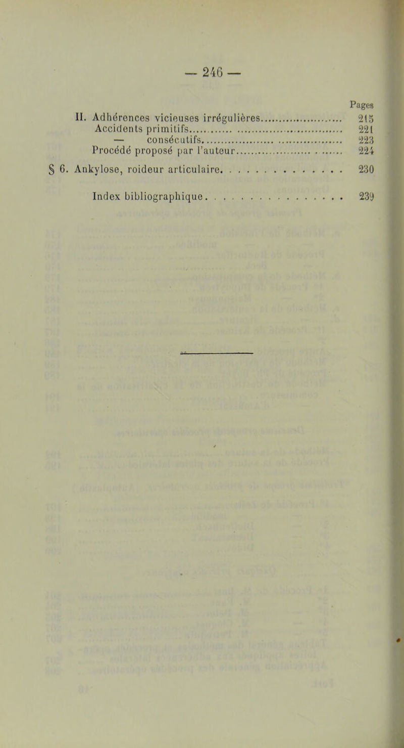 Pages II. Adhérences vicieuses irrégulières 215 Accidents primitifs 221 — consécutifs 223 Procédé proposé par l’autour 224 § 6. Ankylosé, roideur articulaire 230 Index bibliographique 239