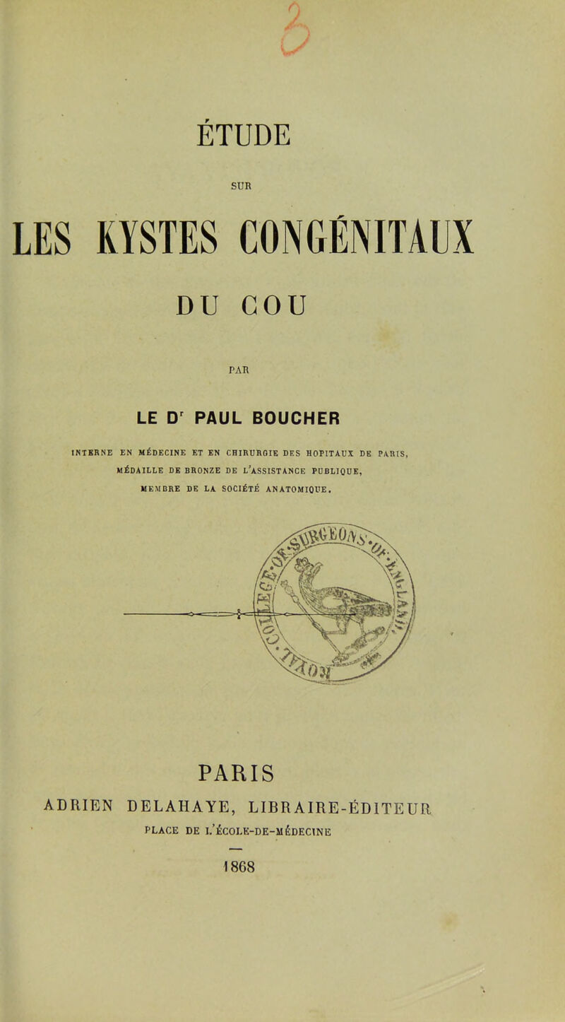 SUR LES KYSTES CONGÉNITAUX DU COU PAR LE Dr PAUL BOUCHER INTERNE EN MÉDECINE ET EN CHIRURGIE DES HOPITAUX DE PARIS, MÉDAILLE DE BRONZE DE L’ASSISTANCE PUBLIQUE, MEMBRE DE LA SOCIÉTÉ ANATOMIQUE. PARIS ADRIEN DELAHAYE, LIBRAIRE-ÉDITEUR PLACE DE i/ÉCOLK-DE-M ÉDECINE 1868