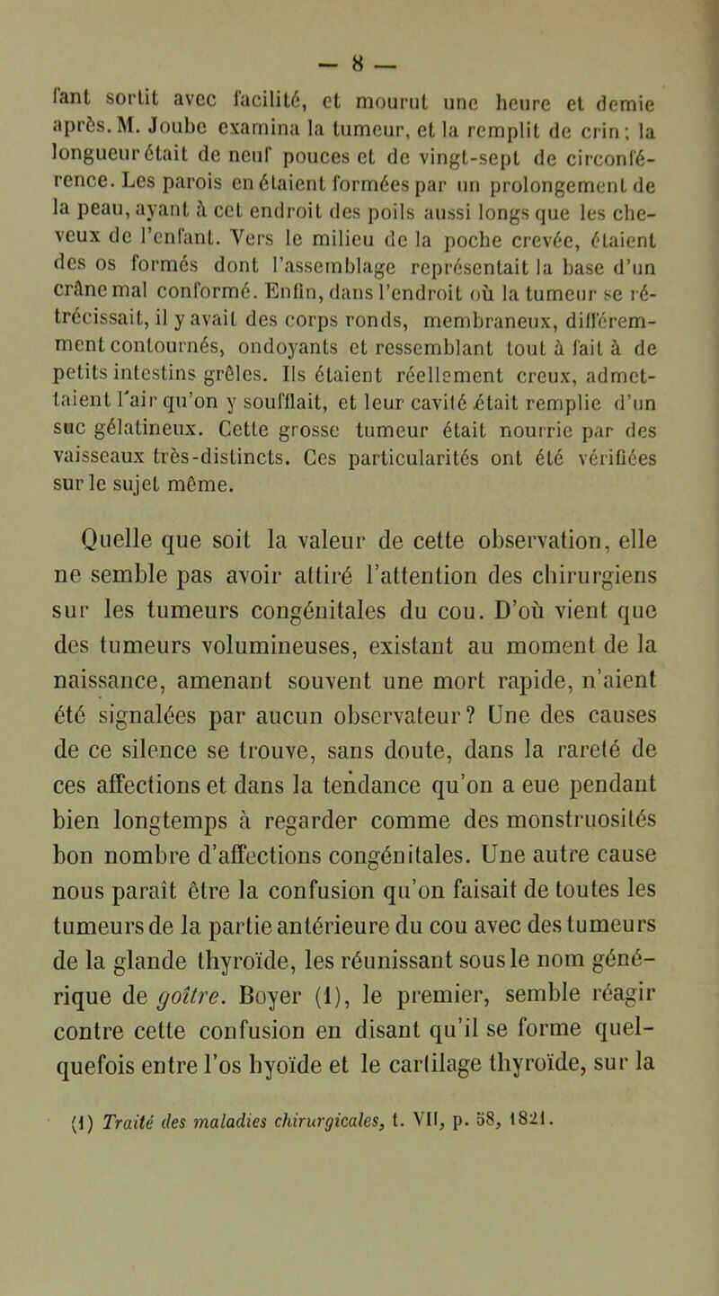 lant sortit avec iacilité, et mourut une heure et demie après.M. Joube examina la tumeur, et la remplit de crin; la longueur était de neuf pouces et de vingL-sept de circonfé- rence. Les parois en étaient formées par un prolongement de la peau, ayant cet endroit des poils aussi longs que les che- veux de l’enfant. Vers le milieu de la poche crevée, étaient des os formés dont l’assemblage représentait la hase d’un crilnemal conformé. Enfin, dans l’endroit où la tumeur se ré- trécissait, il y avait des corps ronds, membraneux, différem- ment contournés, ondoyants et ressemblant tout à fait à de petits intestins grêles. Ils étaient réellement creux, admet- taient l'air qu’on y soufflait, et leur cavité était remplie d’un suc gélatineux. Cette grosse tumeur était nourrie par des vaisseaux très-distincts. Ces particularités ont été vérifiées sur le sujet même. Quelle que soit la valeur de cette observation, elle ne semble pas avoir attiré l’attention des chirurgiens sur les tumeurs congénitales du cou. D’où vient que des tumeurs volumineuses, existant au moment de la naissance, amenant souvent une mort rapide, n’aient été signalées par aucun observateur? Une des causes de ce silence se trouve, sans doute, dans la rareté de ces affections et dans la tendance qu’on a eue pendant bien longtemps à regarder comme des monstruosités bon nombre d’affections congénitales. Une autre cause nous paraît être la confusion qu’on faisait de toutes les tumeurs de la partie antérieure du cou avec des tumeurs de la glande thyroïde, les réunissant sous le nom géné- rique de goitre. Boyer (1), le premier, semble réagir contre celte confusion en disant qu’il se forme quel- quefois entre l’os hyoïde et le cartilage thyroïde, sur la (1) Traité des maladies chirurgicales, t. VII, p. 58, 1821.