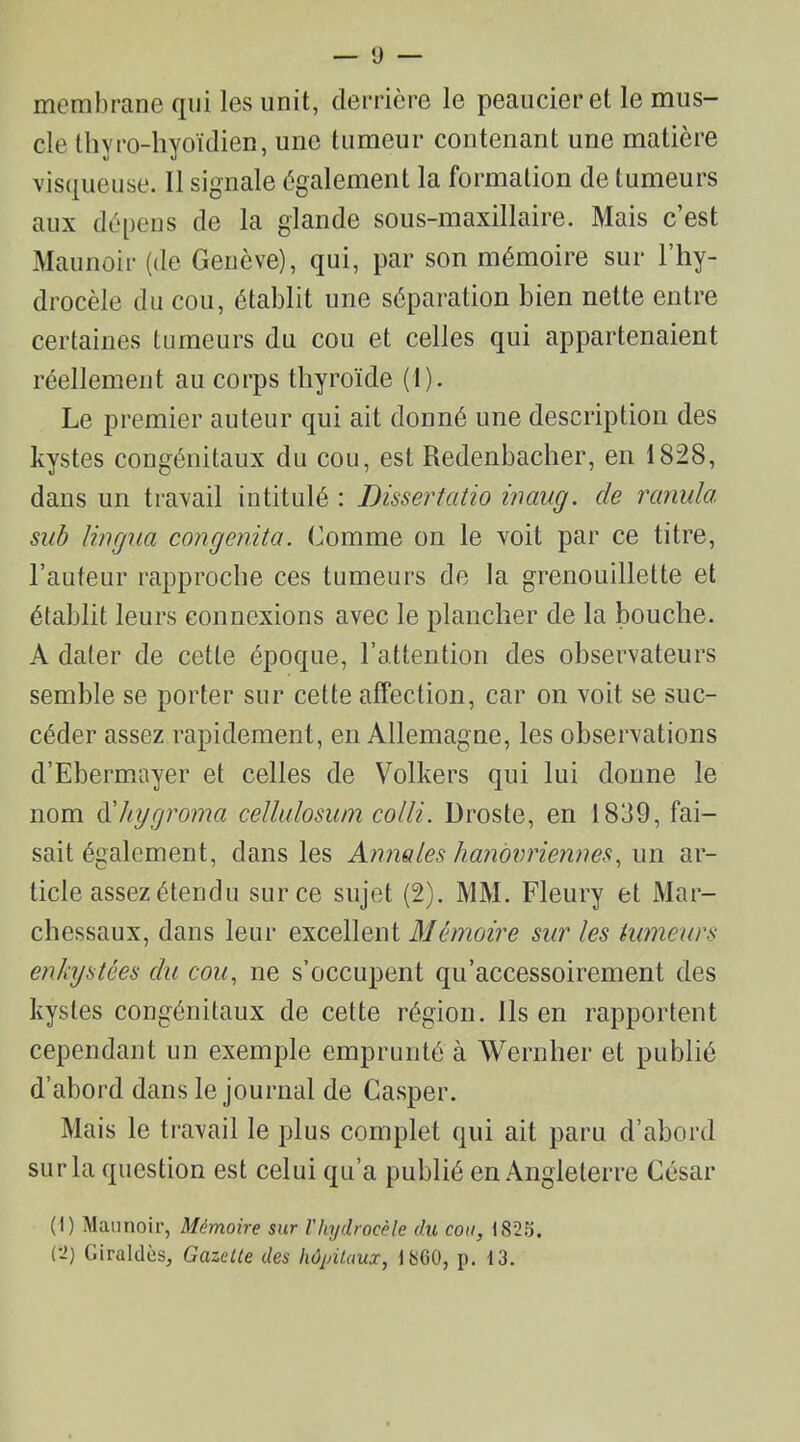 membrane qui les unit, derrière le peaucieret le mus- cle thvro-hyoïdien, une tumeur contenant une matière visqueuse. Il signale également la formation de tumeurs aux dépens de la glande sous-maxillaire. Mais c’est Maunoir (de Genève), qui, par son mémoire sur l’hy- drocèle du cou, établit une séparation bien nette entre certaines tumeurs du cou et celles qui appartenaient réellement au corps thyroïde (1). Le premier auteur qui ait donné une description des kystes congénitaux du cou, est Redenbacher, en 1828, dans un travail intitulé : Dissertatio inaug. de rcinula. sub lingua congenita. Comme on le voit par ce titre, l’auteur rapproche ces tumeurs cle la grenouillette et établit leurs connexions avec le plancher de la bouche. A dater de cette époque, l’attention des observateurs semble se porter sur cette affection, car on voit se suc- céder assez rapidement, en Allemagne, les observations d’Ebermayer et celles de Volkers qui lui donne le nom d'hygromo celltdosuni colliDroste, en 1839, fai- sait également, dans les Annales hanoimiennes, un ar- ticle assez étendu sur ce sujet (2). MM. Fleury et Mar- chessaux, dans leur excellent Mémoire sur les tumeurs enkystées du cou, ne s’occupent qu'accessoirement des kystes congénitaux de cette région. Ils en rapportent cependant un exemple emprunté à Wernher et publié d’abord dans le journal de Casper. Mais le travail le plus complet qui ait paru d’abord sur la question est celui qu’a publié en Angleterre César (1) Maunoir, Mémoire sur l'hydrocèle du cou, 1825.