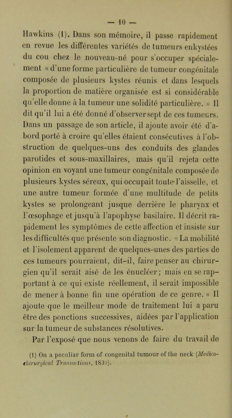 Hawkins (1). Dans son mémoire, il passe rapidement en revue les différentes variétés de tumeurs enkystées du cou chez le nouveau-né pour s’occuper spéciale- ment « d’une forme particulière de tumeur congénitale composée de plusieurs kystes réunis et dans lesquels la proportion de matière organisée est si considérable quelle donne à la tumeur une solidité particulière. » Il dit qu’il lui a été donné d’observer sept de ces tumeurs. Dans un passage de son article, il ajoute avoir été d’a- bord porté à croire qu’elles étaient consécutives à l’ob- struction de quelques-uns des conduits des glandes parotides et sous-maxillaires, mais qu’il rejeta cette opinion en voyant une tumeur congénitale composée de plusieurs kystes séreux, qui occupait toute l’aisselle, et une autre tumeur formée d’une multitude de petits kystes se prolongeant jusque derrière le pharynx et l’œsophage et jusqu’à l’apophyse basilaire. Il décrit ra- pidement les symptômes de celle affection et insiste sur les difficultés que présente son diagnostic. « La mobilité et l’isolement apparent de quelques-unes des parties de ces tumeurs pourraient, dit-il, faire penser au chirur- gien qu’il serait aisé de les énucléer; mais en se rap- portant à ce qui existe réellement, il serait impossible de mener à bonne fin une opération de ce genre. » Il ajoute que le meilleur mode de traitement lui a paru être des ponctions successives, aidées par l’application sur la tumeur de substances résolutives. Par l’exposé que nous venons de faire du travail de (1) On a pecoliar form of congénital tumour of the neck (Medico- ehirurgical Transactioni, 183'.»)-