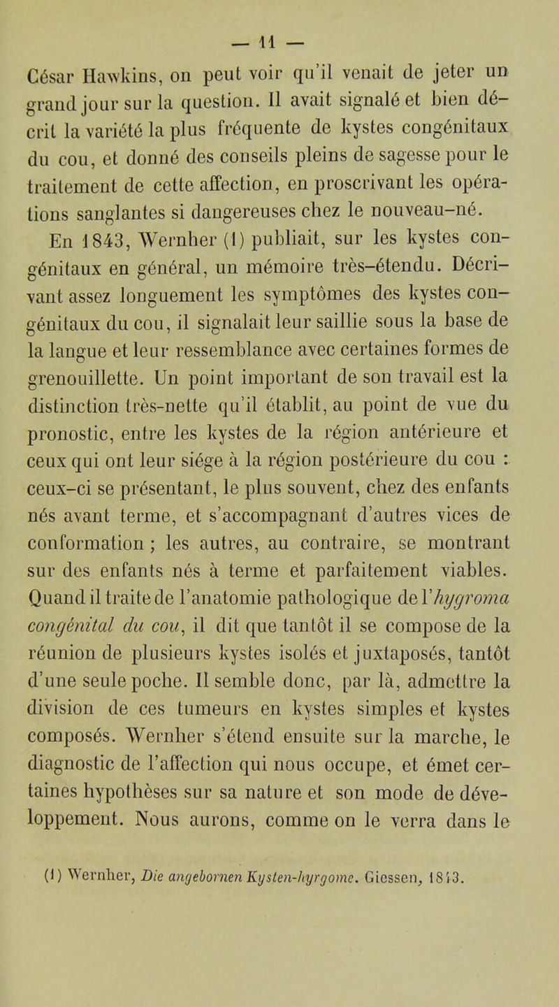 César Hawkins, on peut voir qu’il venait (le jeter un grand jour sur la question. 11 avait signalé et bien dé- crit la variété la plus fréquente de kystes congénitaux du cou, et donné des conseils pleins de sagesse pour le traitement de cette affection, en proscrivant les opéra- tions sanglantes si dangereuses chez le nouveau-né. En 1843, Wernher (I) publiait, sur les kystes con- génitaux en général, un mémoire très-étendu. Décri- vant assez longuement les symptômes des kystes con- génitaux du cou, il signalait leur saillie sous la base de la langue et leur ressemblance avec certaines formes de grenouillette. Un point important de son travail est la distinction très-nette qu’il établit, au point de vue du pronostic, entre les kystes de la région antérieure et ceux qui ont leur siège à la région postérieure du cou : ceux-ci se présentant, le plus souvent, chez des enfants nés avant terme, et s’accompagnant d’autres vices de conformation; les autres, au contraire, se montrant sur des enfants nés à terme et parfaitement viables. Quand il traite de l’anatomie pathologique del'hygroma congénital du cou, il dit que tantôt il se compose de la réunion de plusieurs kystes isolés et juxtaposés, tantôt d’une seule poche. II semble donc, par là, admettre la division de ces tumeurs en kystes simples et kystes composés. Wernher s’étend ensuite sur la marche, le diagnostic de l’affection qui nous occupe, et émet cer- taines hypothèses sur sa nature et son mode de déve- loppement. Nous aurons, comme on le verra dans le (I) Wernher, Die angebomen Kysten-hyrrjome. Giessen, 1853.