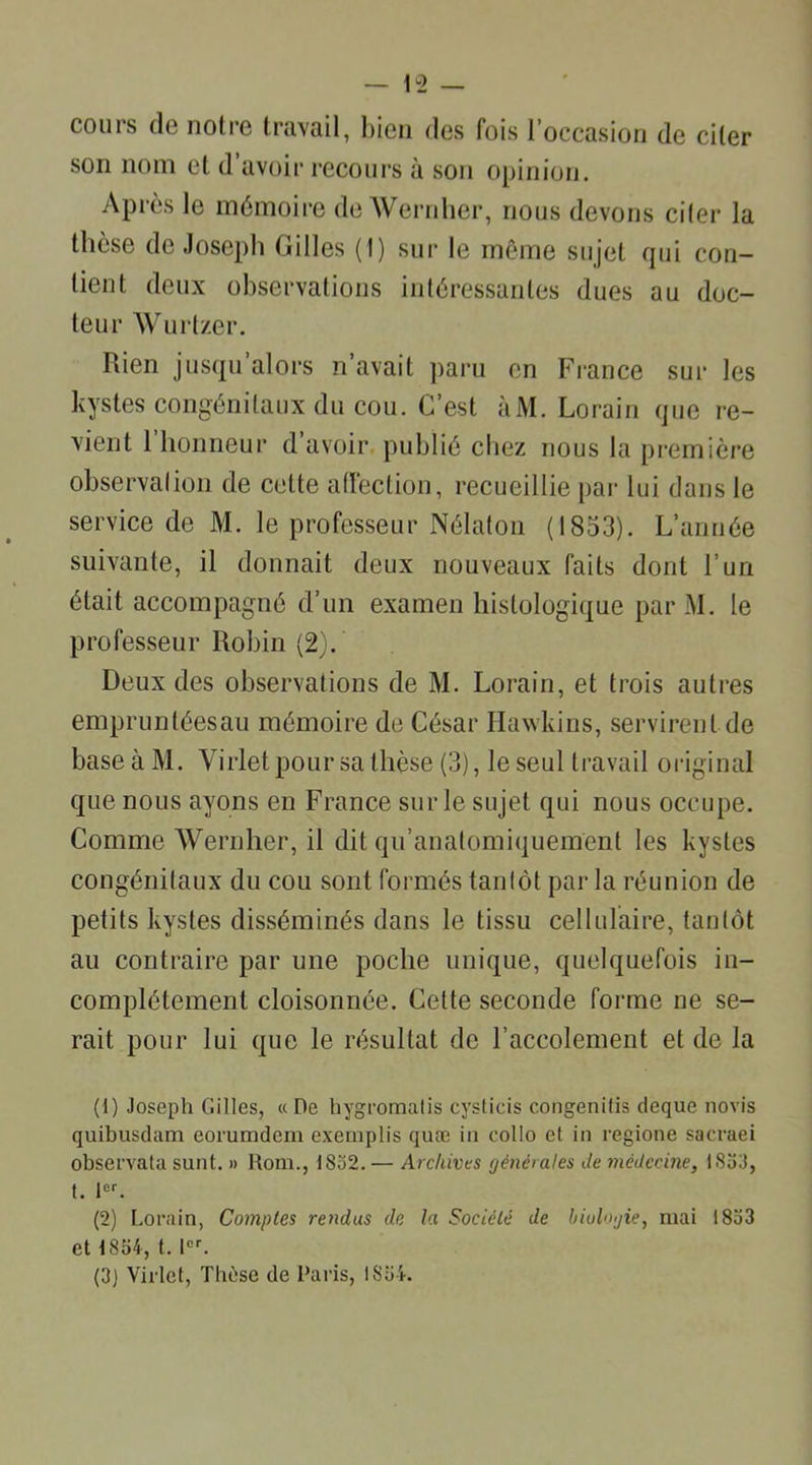 cours de notre travail, bien des fois l’occasion de ciler son nom et d’avoir recours à son opinion. Après le mémoire de Wernher, nous devons ciler la thèse de Joseph Gilles (1) sur le même sujet qui con- tient deux observations intéressantes dues au doc- teur Wurtzer. Rien jusqu’alors n’avait paru en France sur les kystes congénitaux du cou. C’est àM. Lorain que re- vient 1 honneur d avoir publié chez nous la première observai ion de celte affection, recueillie par lui dans le service de M. le professeur Nélaton (1853). L’année suivante, il donnait deux nouveaux faits dont l’un était accompagné d’un examen histologique parM. le professeur Robin (2). Deux des observations de M. Lorain, et trois autres empruntéesau mémoire de César Hawkins, servirent de base à M. Virlet pour sa thèse (3), le seul travail original que nous ayons en France sur le sujet qui nous occupe. Comme Wernher, il dit qu’anatomiquement les kystes congénitaux du cou sont formés tantôt par la réunion de petits kystes disséminés dans le tissu cellulaire, tantôt au contraire par une poche unique, quelquefois in- complètement cloisonnée. Cette seconde forme ne se- rait pour lui que le résultat de l’aceolement et de la (1) Joseph Gilles, « De hygromalis cysticis congenitis deque novis quibusdam eorumdcm exemplis quæ in collo et in regione sacraei observata sunt. » Rom., 1832. — Archives générales Je médecine, 1833, t. 1er. (2) Lorain, Comptes rendus de la Société de biologie, mai 1833 et 1834, t. 1er. (3J Virlet, Tliùse de Paris, 1834.