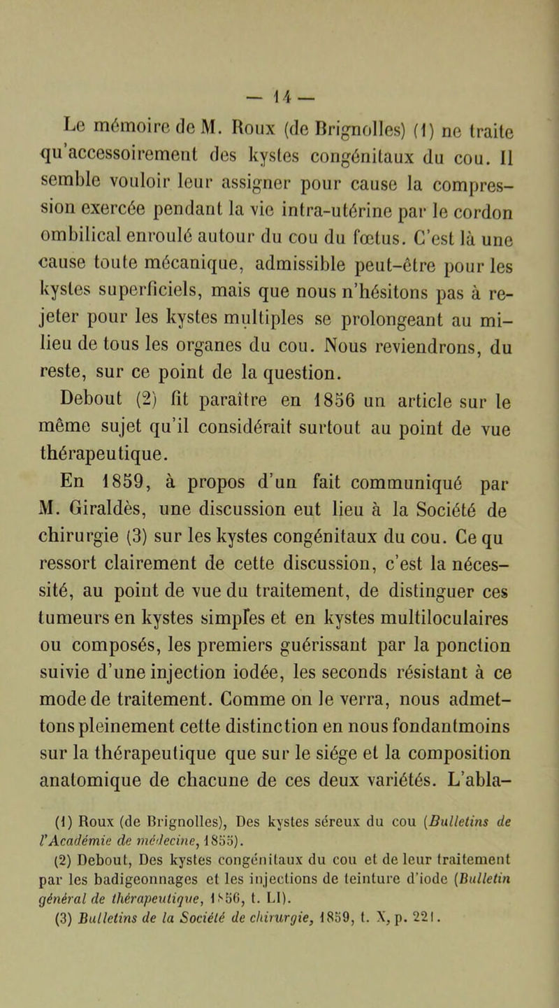 Le mémoire de M. Roux (de Brignolles) (1) ne traite qu accessoirement des kystes congénitaux du cou. Il semble vouloir leur assigner pour cause la compres- sion exercée pendant la vie intra-utérine par le cordon ombilical enroulé autour du cou du fœtus. C’est là une cause toute mécanique, admissible peut-être pour les kystes superficiels, mais que nous n’hésitons pas à re- jeter pour les kystes multiples se prolongeant au mi- lieu de tous les organes du cou. Nous reviendrons, du reste, sur ce point de la question. Debout (2) fît paraître en 1856 un article sur le même sujet qu’il considérait surtout au point de vue thérapeutique. En 1859, à propos d’un fait communiqué par M. Giraldès, une discussion eut lieu à la Société de chirurgie (3) sur les kystes congénitaux du cou. Ce qu ressort clairement de cette discussion, c’est la néces- sité, au point de vue du traitement, de distinguer ces tumeurs en kystes simples et en kystes multiloculaires ou composés, les premiers guérissant par la ponction suivie d’une injection iodée, les seconds résistant à ce mode de traitement. Comme on le verra, nous admet- tons pleinement cette distinction en nous fondantmoins sur la thérapeutique que sur le siège et la composition anatomique de chacune de ces deux variétés. L’abla- (1) Roux (de Brignolles), Des kystes séreux du cou (Bulletins de l'Académie de médecine, 1855). (2) Debout, Des kystes congénitaux du cou et de leur traitement par les badigeonnages et les injections de teinture d'iode (Bulletin général de thérapeutique, 1S56, t. LI). (3) Bulletins de la Société de chirurgie, 1859, t. X, p. 221.
