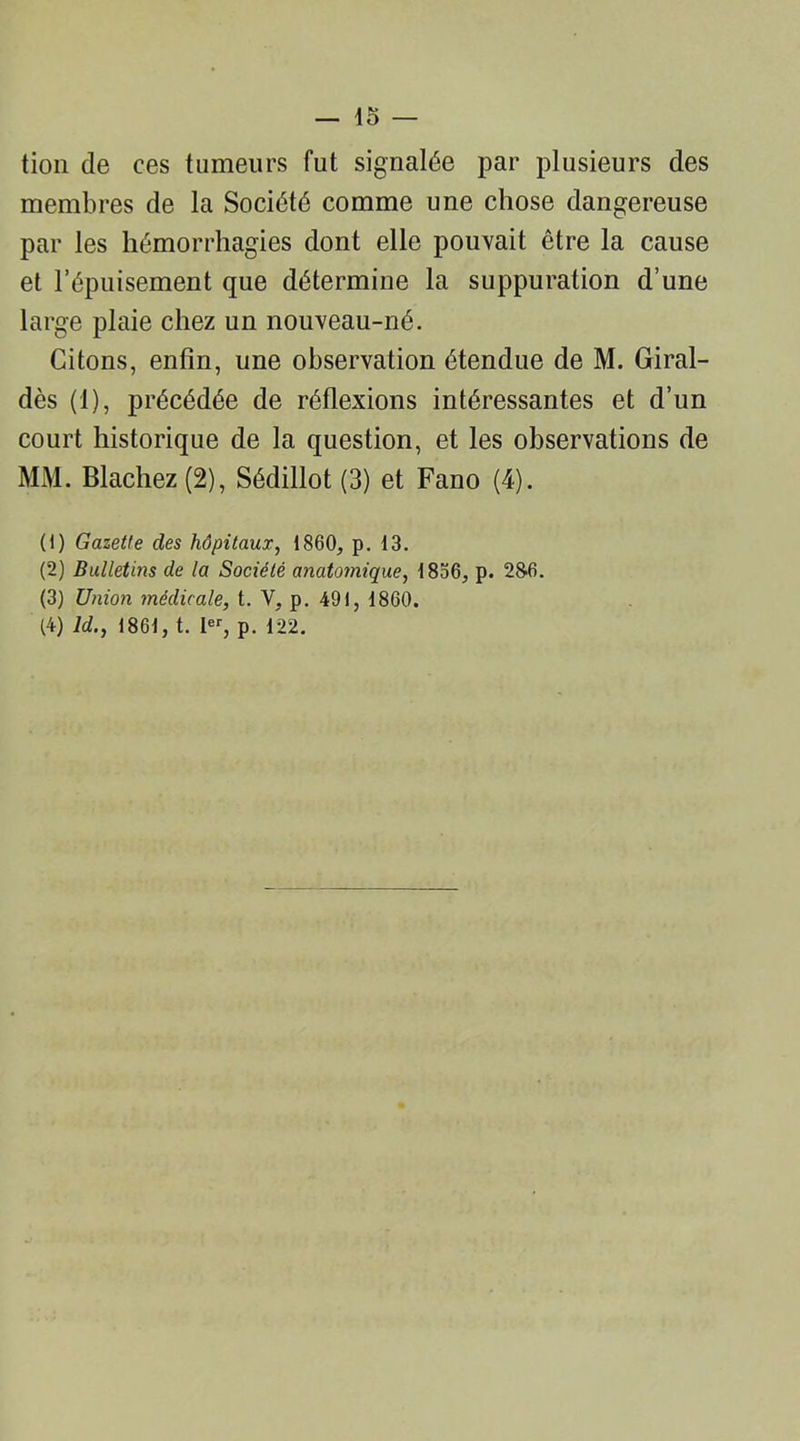 — lo- tion de ces tumeurs fut signalée par plusieurs des membres de la Société comme une chose dangereuse par les hémorrhagies dont elle pouvait être la cause et l’épuisement que détermine la suppuration d’une large plaie chez un nouveau-né. Citons, enfin, une observation étendue de M. Giral- dès (1), précédée de réflexions intéressantes et d’un court historique de la question, et les observations de MM. Blachez (2), Sédillot (3) et Fano (4). (1) Gazette des hôpitaux, 1860, p. 13. (2) Bulletins de la Société anatomique, 1836, p. 286. (3) Union médicale, t. Y, p. 491, 1860.
