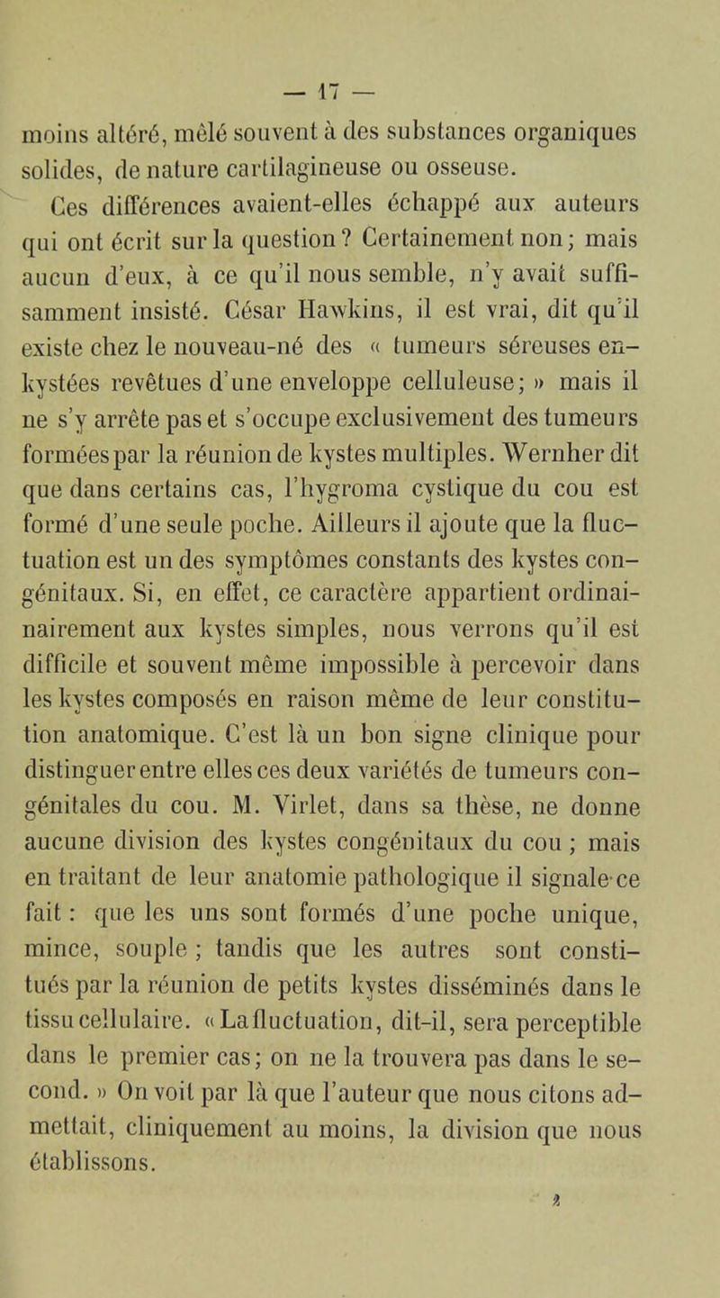 moins altéré, mêlé souvent à des substances organiques solides, de nature cartilagineuse ou osseuse. Ces différences avaient-elles échappé aux auteurs qui ont écrit sur la question? Certainement non; mais aucun d’eux, à ce qu’il nous semble, n’y avait suffi- samment insisté. César Hawkins, il est vrai, dit qu il existe chez le nouveau-né des « tumeurs séreuses en- kystées revêtues d’une enveloppe celluleuse; » mais il ne s’y arrête pas et s’occupe exclusivement des tumeurs formées par la réunion de kystes multiples. Wernher dit que dans certains cas, l’hygroma cystique du cou est formé d’une seule poche. Ailleurs il ajoute que la fluc- tuation est un des symptômes constants des kystes con- génitaux. Si, en effet, ce caractère appartient ordinai- nairement aux kystes simples, nous verrons qu’il est difficile et souvent même impossible à percevoir dans les kystes composés en raison même de leur constitu- tion anatomique. C’est là un bon signe clinique pour distinguer entre elles ces deux variétés de tumeurs con- génitales du cou. M. Virlet, dans sa thèse, ne donne aucune division des kystes congénitaux du cou ; mais en traitant de leur anatomie pathologique il signale-ce fait : que les uns sont formés d’une poche unique, mince, souple ; tandis que les autres sont consti- tués par la réunion de petits kystes disséminés dans le tissu cellulaire. « La fluctuation, dit-il, sera perceptible dans le premier cas; on ne la trouvera pas dans le se- cond. » On voit par là que l’auteur que nous citons ad- mettait, cliniquement au moins, la division que nous établissons. it