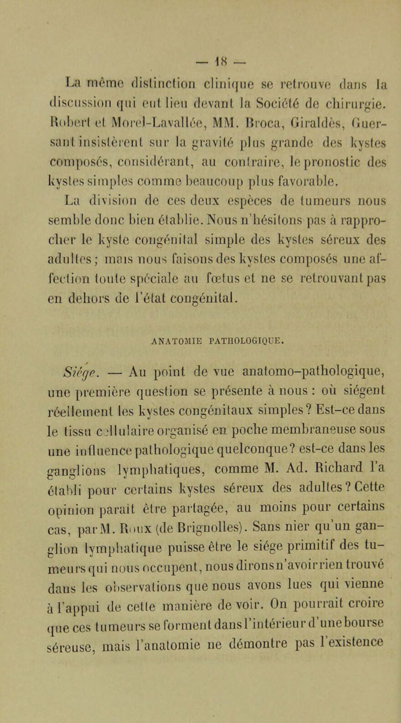 La même distinction clinique se retrouve dans la discussion qui eut lieu devant la Société de chirurgie. Robert et MoreJ-Lavallée, MM. Broca, Giraldès, Guer- sant insistèrent sur la gravité plus grande des kystes composés, considérant, au contraire, le pronostic des kystes simples comme beaucoup plus favorable. La division de ces deux espèces de tumeurs nous semble donc bien établie. Nous n’hésitons pas à rappro- cher le kyste congénital simple des kystes séreux des adultes; mais nous faisons des kystes composés une af- fection toute spéciale au fœtus et ne se retrouvant pas en dehors de l’état congénital. ANATOMIE PATHOLOGIQUE. Siège. — Au point de vue anatomo-pathologique, une première question se présente à nous : où siègent réellement les kystes congénitaux simples? Est-ce dans le tissu cellulaire organisé en poche membraneuse sous une influence pathologique quelconque? est-ce dans les ganglions lymphatiques, comme M. Ad. Richard la établi pour certains kystes séreux des adultes ? Cette opinion parait être partagée, au moins pour certains cas, parM. Roux (de Brignolles). Sans nier qu’un gan- glion lymphatique puisse être le siège primitif des tu- meurs qui nous occupent, nousdironsn avoirrien trouve dans les observations que nous avons lues qui vienne à l’appui de cette manière devoir. On pourrait croire que ces tumeurs se forment dans l’intérieur d’unebourse séreuse, mais l'anatomie ne démontre pas 1 existence