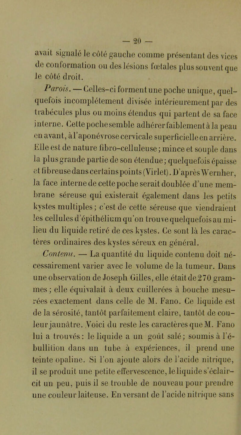 avail signalé le côté gauche comme présentant (les vices do conlormation ou des lésions foetales plus souvent que le côté droit. Parois. — Celles-ci forment une poche unique, quel- quefois incomplètement divisée intérieurement par des trabécules plus ou moins étendus qui partent de sa face interne. Celtepochesemble adhérerfaiblementàlapeau en avant, à l’aponévrose cervicale superficielle en arrière, bile est de nature fibro-celluleuse ; mince et souple dans la plus grande partie de son étendue; quelquefois épaisse et fibreusedans certains points (Virlet). D’après'Wernher, la face internede cette poche serait doublée d’une mem- brane séreuse qui existerait également dans les petits kystes multiples ; c’est de cette séreuse que viendraient les cellules d’épithélium qu’on trouve quelquefois au mi- lieu du liquide retiré de ces kystes. Ce sont là les carac- tères ordinaires des kystes séreux en général. Contenu. — La quantité du liquide contenu doit né- cessairement varier avec le volume de la tumeur. Dans une observation de Joseph Gilles, elle était de270 gram- mes ; elle équivalait à deux cuillerées à bouche mesu- rées exactement dans celle de M. Fano. Ce liquide est de la sérosité, tantôt parfaitement claire, tantôt de cou- leur jaunâtre. Voici du reste les caractères que M. Fano lui a trouvés: le liquide a un goût salé; soumis à l’é- bullition dans un tube à expériences, il prend une teinte opaline. Si l’on ajoute alors de l’acide nitrique, il se produit une petite effervescence, le liquide s’éclair- cit un peu, puis il se trouble de nouveau pour prendre une couleur laiteuse. En versant de l’acide nitrique sans