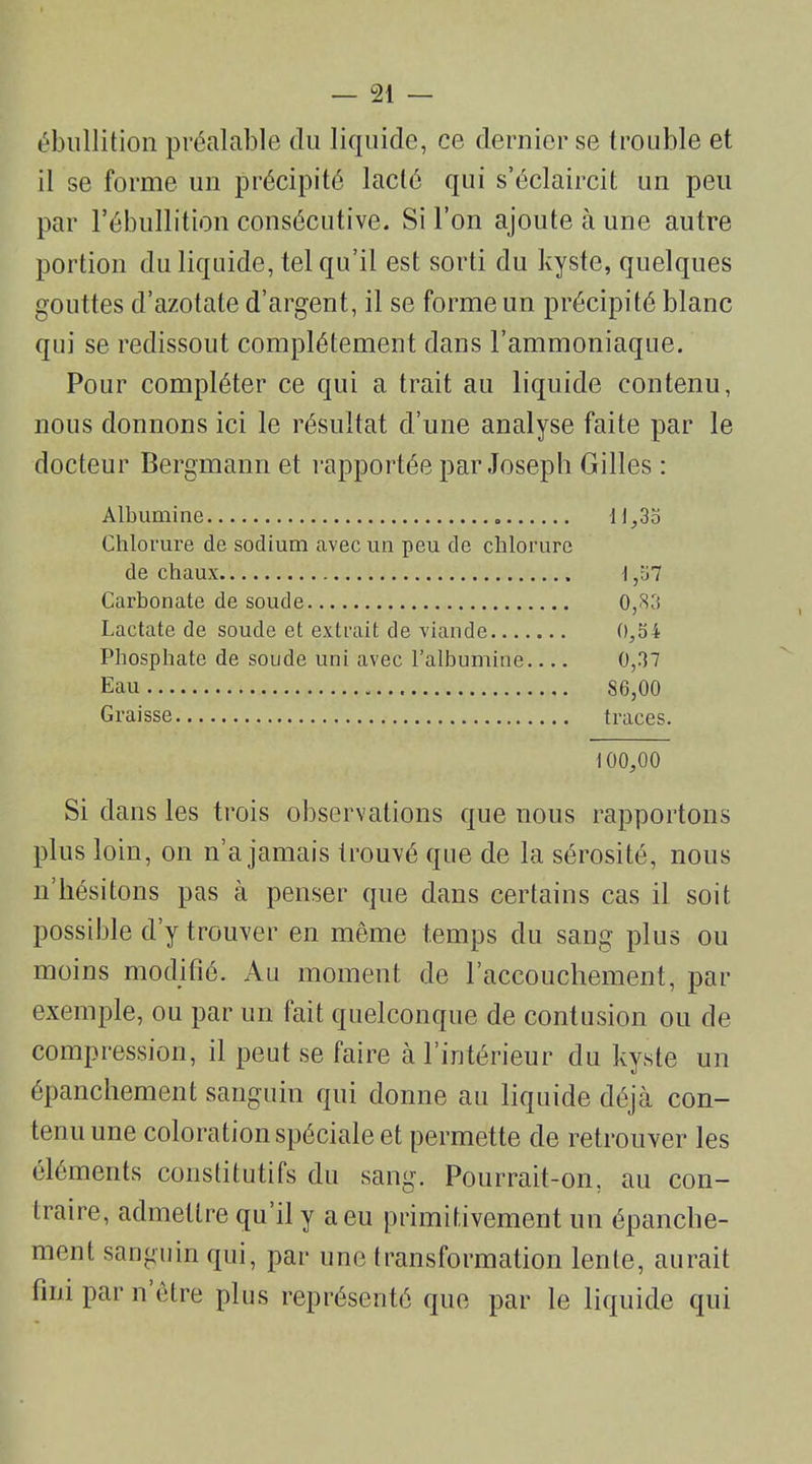 ébullition préalable du liquide, ce dernier se trouble et il se forme un précipité lacté qui s’éclaircit un peu par l’ébullition consécutive. Si l’on ajoute à une autre portion du liquide, tel qu’il est sorti du kyste, quelques gouttes d’azotate d’argent, il se forme un précipité blanc qui se redissout complètement dans l’ammoniaque. Pour compléter ce qui a trait au liquide contenu, nous donnons ici le résultat d’une analyse faite par le docteur Bergmann et rapportée par Joseph Gilles : Albumine 11,35 Chlorure de sodium avec un peu de chlorure de chaux 1,57 Carbonate de soude 0,83 Lactate de soude et extrait de viande 0,54 Phosphate de soude uni avec l’albumine 0,37 Eau SG,00 Graisse traces. 100,00 Si dans les trois observations que nous rapportons plus loin, on n’a jamais trouvé que de la sérosité, nous n liésitons pas à penser que dans certains cas il soit possible d’y trouver en même temps du sang plus ou moins modifié. Au moment de l’accouchement, par exemple, ou par un lait quelconque de contusion ou de compression, il peut se faire à l’intérieur du kyste un épanchement sanguin qui donne au liquide déjà con- tenu une coloration spéciale et permette de retrouver les éléments constitutifs du sang. Pourrait-on, an con- traire, admettre qu’il y a eu primitivement un épanche- ment sanguin qui, par une transformation lente, aurait fini par n être plus représenté que par le liquide qui