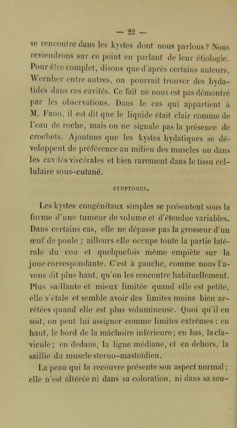 sfi rencontre dans les kystes dont nous parlons? Nous reviendrons sur ce point en parlant de leur étiologie. Pour être complet, disons que d’après certains auteurs, Wernlier entre autres, on pourrait trouver des hyda- tides dans ces cavités. Ce fait ne nous est pas démontré par les observations. Dans le cas qui appartient à M. bano, il est dit que le liquide était clair comme de 1 eau de roche, mais on ne signale pas la présence de crochets. Ajoutons que les kystes hydatiques se dé- veloppent de préférence au milieu des muscles ou dans les cavités viscérales et bien rarement dans le tissu cel- lulaire sous-cutané. SYMPTOMES. Les kystes congénitaux simples se présentent sous la forme d’une tumeur de volume et d’étendue variables. Dans certains cas, elle ne dépasse pas la grosseur d’un œuf de poule ; ailleurs elle occupe toute la partie laté- rale du cou et quelquefois même empiète sur la joue correspondante. C’est à gauche, comme nous l’a- vons dit plus haut, qu’on les rencontre habituellement. Plus saillante et mieux limitée quand elle est petite, elle s’étale et semble avoir des limites moins bien ar- rêtées quand elle est plus volumineuse. Quoi qu’il en soit, on peut lui assigner comme limites extrêmes : en haut, le bord de la mâchoire inférieure; en bas, la cla- vicule; en dedans, la ligne médiane, et en dehors, la saillie du muscle sterno-mastoïdien. La peau qui la recouvre présente son aspect normal; elle n’est altérée ni dans sa coloration, ni dans sa sou-