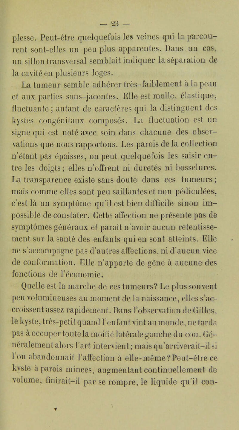 plesse. Peut-être quelquefois les veines qui la parcou- rent sont-elles un peu plus apparentes. Dans un cas, un sillon transversal semblait indiquer la séparation de la cavité en plusieurs loges. La tumeur semble adhérer très-faiblement à la peau et aux parties sous-jacentes. Elle est molle, élastique, fluctuante; autant de caractères qui la distinguent des kystes congénitaux composés. La fluctuation est un signe qui est noté avec soin dans chacune des obser- vations que nous rapportons. Les parois delà collection n’étant pas épaisses, on peut quelquefois les saisir en- tre les doigts; elles n’offrent ni duretés ni bosselures. La transparence existe sans doute dans ces tumeurs; mais comme elles sont peu saillantes et non pédiculées, c’est là un symptôme qu’il est bien difficile sinon im- possible de constater. Cette affection ne présente pas de symptômes généraux et paraît n’avoir aucun retentisse- ment sur la santé des enfants qui en sont atteints. Elle ne s’accompagne pas d’autres affections, ni d’aucun vice de conformation. Elle n’apporte de gêne à aucune des fonctions de l’économie. Quelle est la marche de ces tumeurs? Le plus souvent peu volumineuses au moment de la naissance, elles s’ac- croissent assez rapidement. Dans l’observation de Gilles, le kyste, très-petit quand l’enfant vint au monde, ne tarda pas à occuper toute la moitié latérale gauche du cou. Gé- néralement alors l’art intervient ; mais qu’arriverait—il si 1 on abandonnait l’affection à elle-même? Peut-être ce kyste a parois minces, augmentant continuellement de volume, finirait-il par se rompre, le liquide qu’il cou-