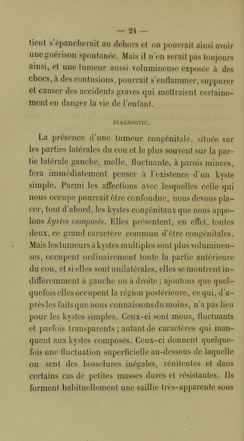 lient s épancherait au dehors el on pourrait ainsi avoir une guérison spontanée. Mais il n’en serait pas toujours ainsi, et une tumeur aussi volumineuse exposée à des chocs, à des contusions, pourrait s’enflammer, suppurer et causer des accidents graves qui mettraient certaine- ment en danger la vie de l’enfant. DIAGNOSTIC. La présence d’une tumeur congénitale, située sur les parties latérales du cou et le plus souvent sur la par- tie latérale gauche, molle, fluctuante, à parois minces, fera immédiatement penser à l’existence d’un kyste simple. Parmi les affections avec lesquelles celle qui nous occupe pourrait être confondue, nous devons pla- cer, tout d’abord, les kystes congénitaux que nous appe- lons kystes composés. Elles présentent, en effet, toutes deux, ce grand caractère commun d’être congénitales. Mais les tumeurs à kystes multiples sont plus volumineu- ses, occupent ordinairement toute la partie antérieure du cou, et si elles sont unilatérales, elles se montrent in- différemment à gauche ou à droite ; ajoutons que quel- quefois elles occupent la région postérieure, ce qui, d’a- prèsles faits que nous connaissonsdu moins, n’a pas lieu pour les kystes simples. Ceux-ci sont mous, fluctuants et parfois transparents ; autant de caractères qui man- quent aux kystes composés. Ceux-ci donnent quelque- fois une fluctuation superficielle au-dessous de laquelle on sent des bosselures inégales, rénitentes et dans certains cas de petites masses dures et résistantes. Ils forment habituellement une saillie très-apparente sous