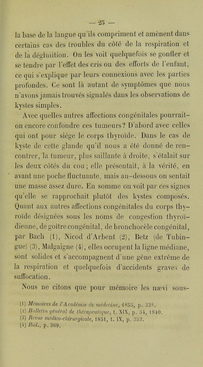 la base de la langue qu’ils compriment et amènent dans certains cas des troubles du côté de la respiration et de la déglutition. On les voit quelquefois se gonfler et se tendre par l’effet des cris ou des efforts de l’enfant, ce qui s’explique par leurs connexions avec les parties profondes. Ce sont là autant de symptômes que nous n’avons jamais trouvés signalés dans les observations de kystes simples. Avec quelles autres affections congénitales pourrait- on encore confondre ces tumeurs? D’abord avec celles qui ont pour siège le corps thyroïde. Dans le cas de kyste de cette glande qu’il nous a été donné de ren- contrer, la tumeur, plus saillante à droite, s’étalait sur les deux côtés du cou; elle présentait, à la vérité, en avant une poche fluctuante, mais au-dessous on sentait une masse assez dure. En somme on voit par ces signes qu’elle se rapprochait plutôt des kystes composés. Quant aux autres affections congénitales du corps thy- roïde désignées sous les noms de congestion thyroï- dienne, de goitre congénital, de bronchocèle congénital, par Bach (t), Nicod d’Arbent (2), Betz (de Tubin- gue) (3), Malgaigne (4), elles occupent la ligne médiane, sont solides et s’accompagnent d’une gène extrême de la respiration et quelquefois d’accidents graves de suffocation. Nous ne citons que pour mémoire les nævi sous- (1) Mémoires de VAcadémie de médecine, 1833, p. 33S. (-) Bulletin général de thérapeutique, t. XIX, p. 34, 1840. (3) Revue médico-chirurgicale, 1831, t. IX, p. 333. (4) Ibid., p. 369.