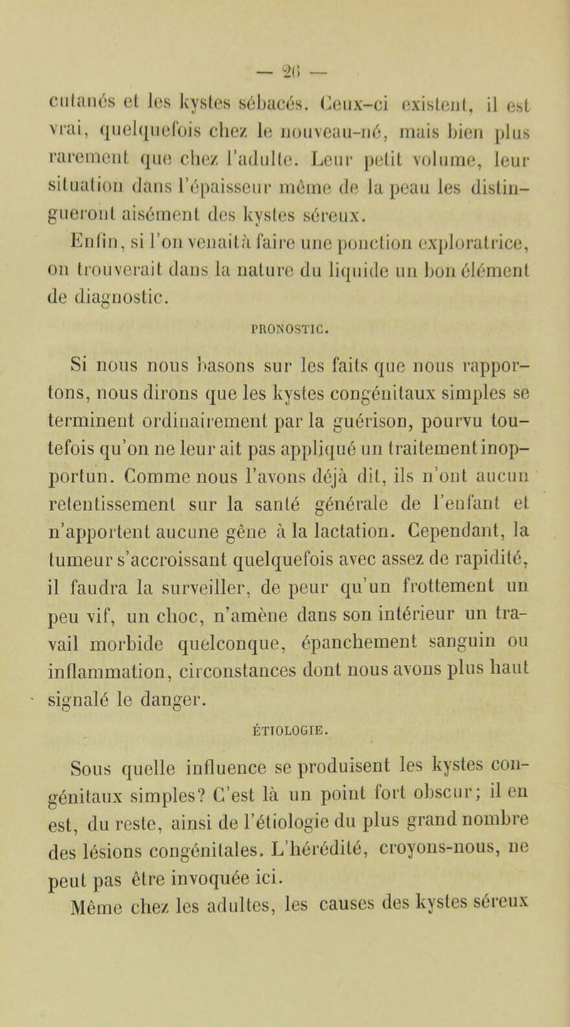 cutanés et Jes kystes sébacés. Ceux-ci existent, il est vrai, quelquefois chez le nouveau-né, mais bien plus rarement que chez l’adulte. Leur petit volume, leur situation dans l’épaisseur même de la peau les distin- gueront aisément des kystes séreux. Enfin, si l’on venaità faire une ponction exploratrice, on trouverait dans la nature du liquide un bon élément de diagnostic. PRONOSTIC. Si nous nous basons sur les faits que nous rappor- tons, nous dirons que les kystes congénitaux simples se terminent ordinairement par la guérison, pourvu tou- tefois qu’on 11e leur ait pas appliqué un traitement inop- portun. Comme nous l’avons déjà dit, ils n’ont aucun retentissement sur la santé générale de l’enfant et n’apportent aucune gêne à la lactation. Cependant, la tumeur s’accroissant quelquefois avec assez de rapidité, il faudra la surveiller, de peur qu’un frottement un peu vif, un choc, n’amène dans son intérieur un tra- vail morbide quelconque, épanchement sanguin ou inflammation, circonstances dont nous avons plus liant • signalé le danger. ÉTIOLOGIE. Sous quelle influence se produisent les kystes con- génitaux simples? C’est là un point fort obscur; il en est, du reste, ainsi de l’étiologie du plus grand nombre des lésions congénitales. L’hérédité, croyons-nous, 11e peut pas être invoquée ici. Même chez les adultes, les causes des kystes séreux