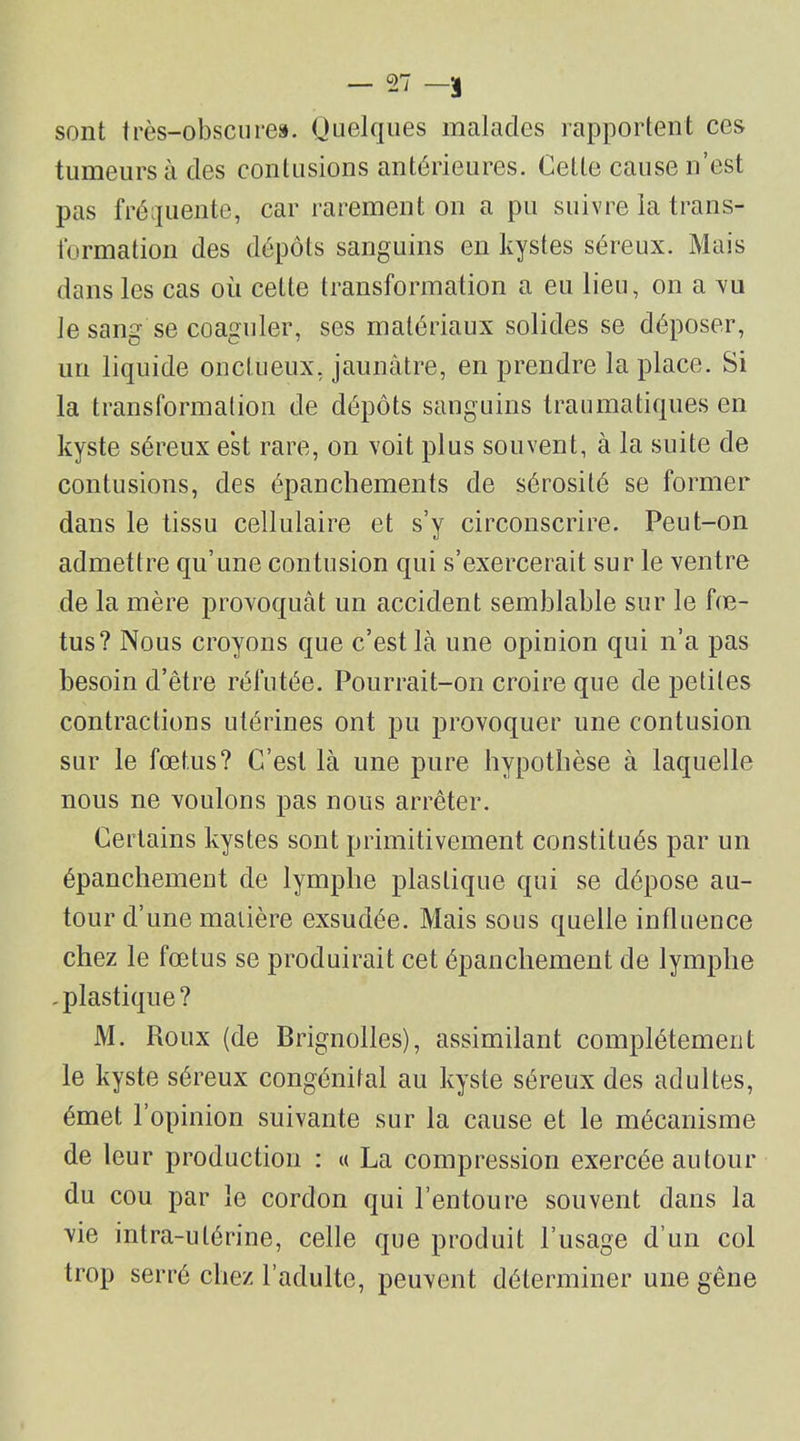 sont très-obscures. Quelques malades rapportent ces tumeurs à des contusions antérieures. Celte cause n’est pas fréquente, car rarement on a pu suivre la trans- formation des dépôts sanguins en kystes séreux. Mais dans les cas où cette transformation a eu lieu, on a vu Je sang se coaguler, ses matériaux solides se déposer, un liquide onctueux, jaunâtre, en prendre la place. Si la transformation de dépôts sanguins traumatiques en kyste séreux est rare, on voit plus souvent, à la suite de contusions, des épanchements de sérosité se former dans le tissu cellulaire et s’y circonscrire. Peut-on admettre qu’une contusion qui s’exercerait sur le ventre de la mère provoquât un accident semblable sur le fœ- tus? Nous croyons que c’est lâ une opinion qui n’a pas besoin d’être réfutée. Pourrait-on croire que de petites contractions utérines ont pu provoquer une contusion sur le fœtus? C’est là une pure hypothèse à laquelle nous ne voulons pas nous arrêter. Certains kystes sont primitivement constitués par un épanchement de lymphe plastique qui se dépose au- tour d’une matière exsudée. Mais sous quelle influence chez le fœtus se produirait cet épanchement de lymphe .plastique? M. Roux (de Brignolles), assimilant complètement le kyste séreux congénital au kyste séreux des adultes, émet l’opinion suivante sur la cause et le mécanisme de leur production : « La compression exercée autour du cou par le cordon qui l’entoure souvent dans la vie intra-utérine, celle que produit l’usage d’un col trop serré chez l’adulte, peuvent déterminer une gêne