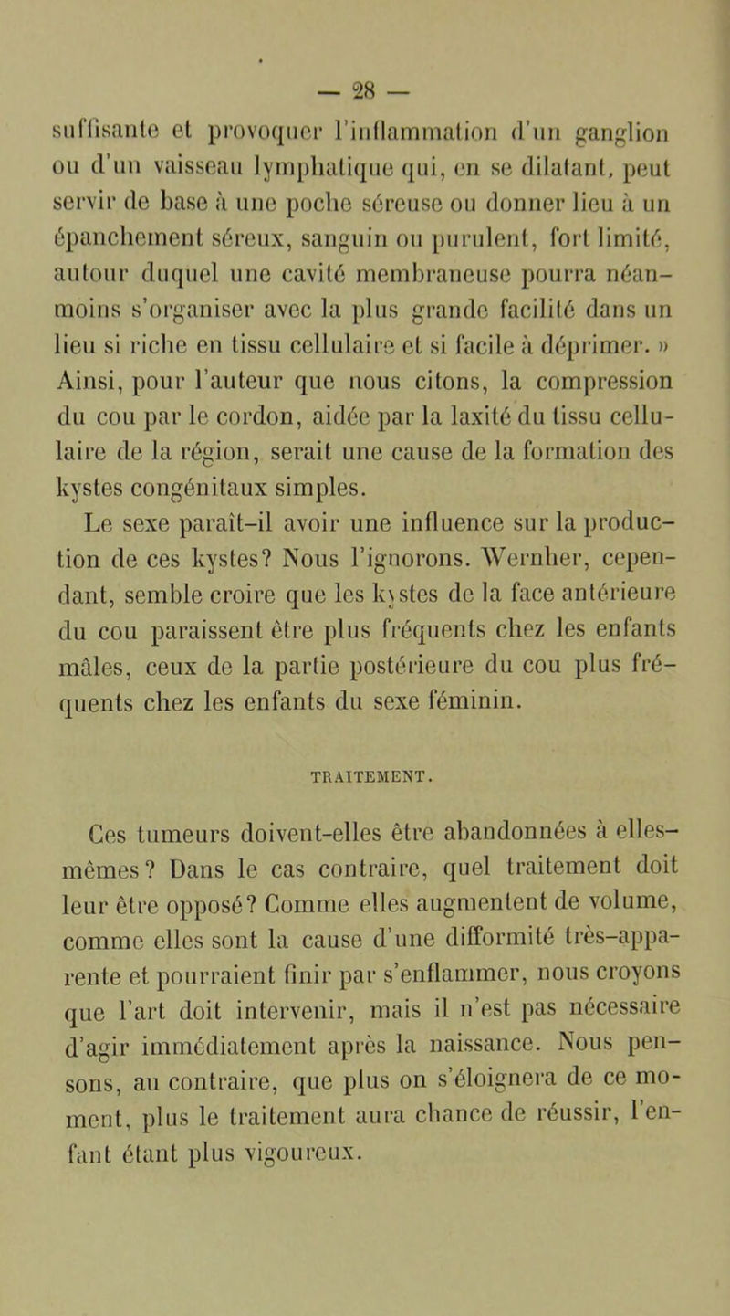 suffisante et provoquer l'inflammation d’un ganglion ou d’un vaisseau lymphatique qui, en se dilatant, peut servir de base à une poche séreuse ou donner lieu à un épanchement séreux, sanguin ou purulent, fort limité, autour duquel une cavité membraneuse pourra néan- moins s’organiser avec la plus grande facilité dans un lieu si riche en tissu cellulaire et si facile à déprimer. » Ainsi, pour l’auteur que nous citons, la compression du cou par le cordon, aidée par la laxité du tissu cellu- laire de la région, serait une cause de la formation des kystes congénitaux simples. Le sexe paraît-il avoir une influence sur la produc- tion de ces kystes? Nous l’ignorons. Wernher, cepen- dant, semble croire que les k\stes de la face antérieure du cou paraissent être plus fréquents chez les enfants mâles, ceux de la partie postérieure du cou plus fré- quents chez les enfants du sexe féminin. TRAITEMENT. Ces tumeurs doivent-elles être abandonnées à elles- mêmes? Dans le cas contraire, quel traitement doit leur être opposé? Comme elles augmentent de volume, comme elles sont la cause d’une difformité très-appa- rente et pourraient finir par s’enflammer, nous croyons que l’art doit intervenir, mais il n’est pas nécessaire d’agir immédiatement après la naissance. Nous pen- sons, au contraire, que plus on s’éloignera de ce mo- ment, plus le traitement aura chance de réussir, 1 en- fant étant plus vigoureux.