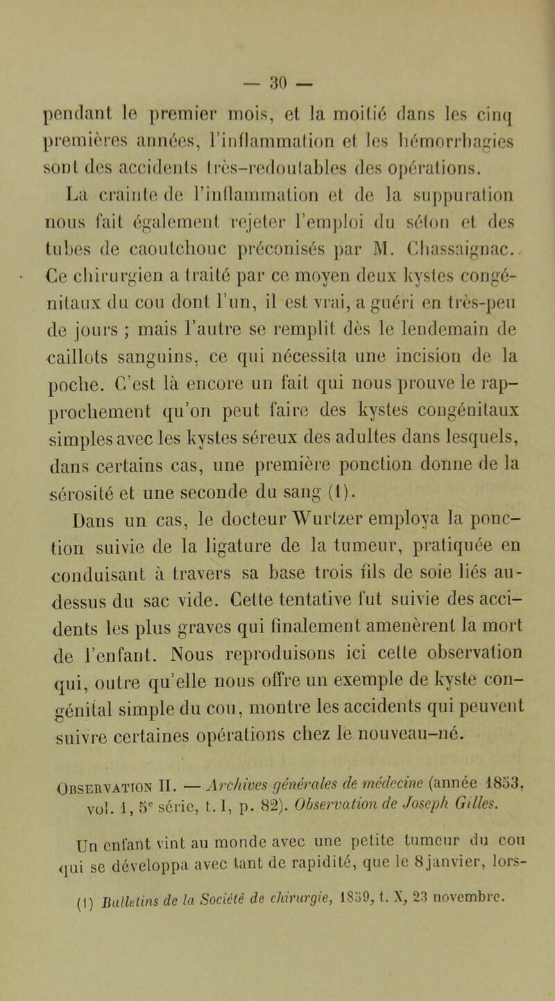 pendant le premier mois, et la moitié dans les cinq premières années, l’inflammation et les hémorrhagies sont des accidents très-redoutables des opérations. La crainte de l’inflammation et de la suppuration nous fait également rejeter l’emploi du séton et des tubes de caoutchouc préconisés par M. Chassaignac. Ce chirurgien a traité par ce moyen deux kystes congé- nitaux du cou dont l’un, il est vrai, a guéri en très-peu de jours ; mais l’autre se remplit dès le lendemain de caillots sanguins, ce qui nécessita une incision de la poche. C’est là encore un fait qui nous prouve le rap- prochement qu’on peut faire des kystes congénitaux simples avec les kystes séreux des adultes dans lesquels, dans certains cas, une première ponction donne de la sérosité et une seconde du sang (1). Dans un cas, le docteur Wurtzer employa la ponc- tion suivie de la ligature de la tumeur, pratiquée en conduisant à travers sa base trois fils de soie liés au- dessus du sac vide. Cette tentative fut suivie des acci- dents les plus graves qui finalement amenèrent la mort de l’enfant. Nous reproduisons ici celle observation qui, outre qu’elle nous offre un exemple de kyste con- génital simple du cou, montre les accidents qui peuvent suivre certaines opérations chez le nouveau-né. Observation II. — Archives générales de médecine (année 1853, vol. i, 5e série, 1.1, p. 82). Observation de Joseph Gilles. Un enfant vint au monde avec une petite tumeur du cou qui se développa avec tant de rapidité, que le 8janvier, lors- (I) Bulletins de la Société de chirurgie, 1859, t. X, 23 novembre.