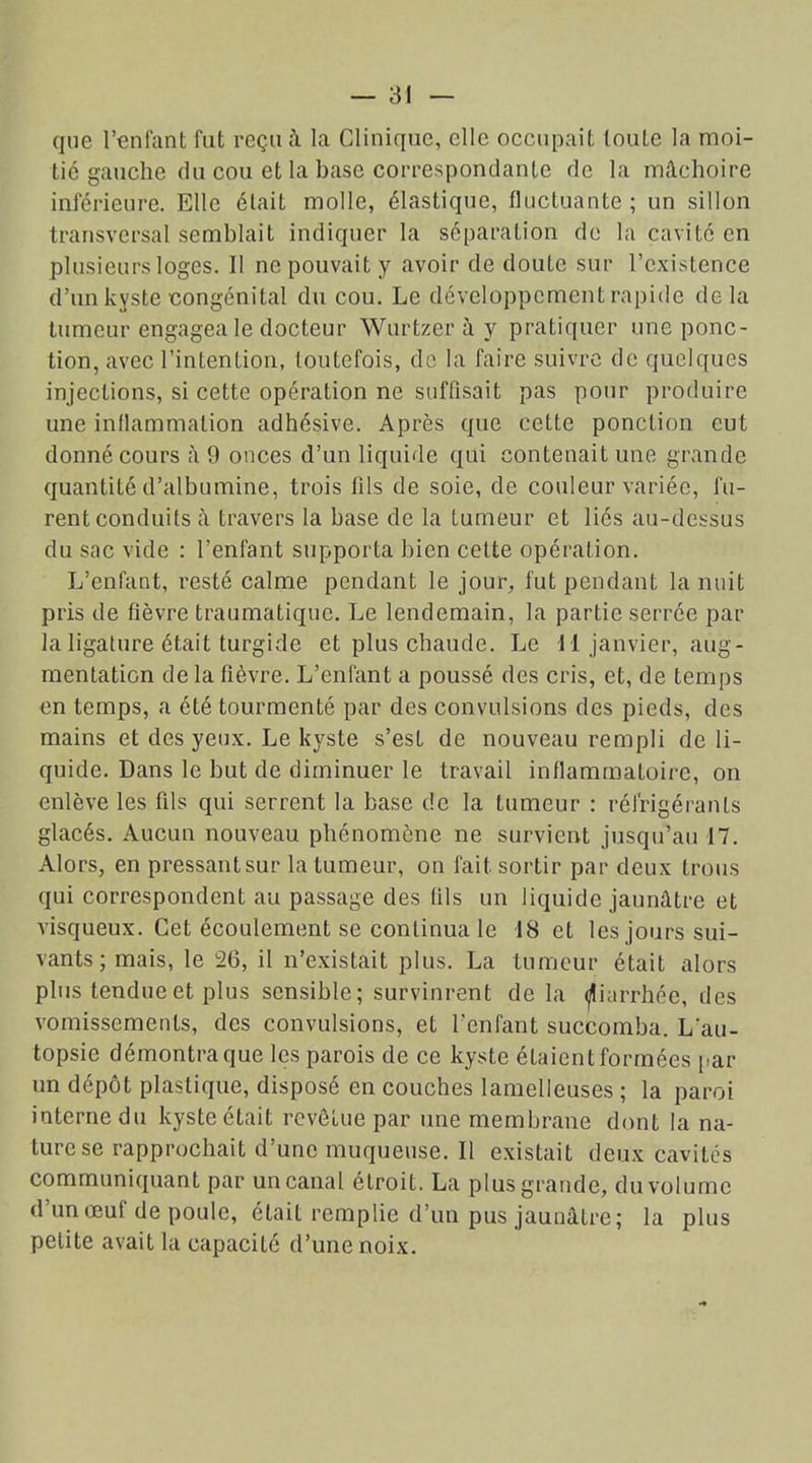 que l’enfant fut reçu â la Clinique, elle occupait toute la moi- tié gauche du cou et la base correspondante de la mâchoire inférieure. Elle était molle, élastique, fluctuante ; un sillon transversal semblait indiquer la séparation de la cavité en plusieurs loges. Il ne pouvait y avoir de doute sur l’existence d’un kyste congénital du cou. Le développement rapide delà tumeur engagea le docteur Wurtzer à y pratiquer une ponc- tion, avec l’intention, toutefois, de la faire suivre de quelques injections, si cette opération ne suffisait pas pour produire une inflammation adhésive. Après que cette ponction eut donné cours à 9 onces d’un liquide qui contenait une grande quantité d’albumine, trois fils de soie, de couleur variée, fu- rent conduits à travers la base de la tumeur et liés au-dessus du sac vide : l’enfant supporta bien celte opération. L’enfant, resté calme pendant le jour, fut pendant la nuit pris de fièvre traumatique. Le lendemain, la partie serrée par la ligature était turgide et plus chaude. Le 11 janvier, aug- mentation delà fièvre. L’enfant a poussé des cris, et, de temps en temps, a été tourmenté par des convulsions des pieds, des mains et des yeux. Le kyste s’est de nouveau rempli de li- quide. Dans le but de diminuer le travail inflammatoire, on enlève les fils qui serrent la base de la tumeur : réfrigérants glacés. Aucun nouveau phénomène ne survient jusqu’au 17. Alors, en pressant sur la tumeur, on fait sortir par deux trous qui correspondent au passage des tils un liquide jaunâtre et visqueux. Cet écoulement se continua le 18 et les jours sui- vants ; mais, le 26, il n’existait plus. La tumeur était alors plus tendue et plus sensible; survinrent de la diarrhée, des vomissements, des convulsions, et l’enfant succomba. L'au- topsie démontra que les parois de ce kyste étaient formées par un dépôt plastique, disposé en couches lamelleuses ; la paroi interne du kyste était revêtue par une membrane dont la na- ture se rapprochait d’une muqueuse. Il existait deux cavités communiquant par un canal étroit. La plus grande, du volume d’un œuf de poule, était remplie d’un pus jaunâtre; la plus petite avait la capacité d’une noix.