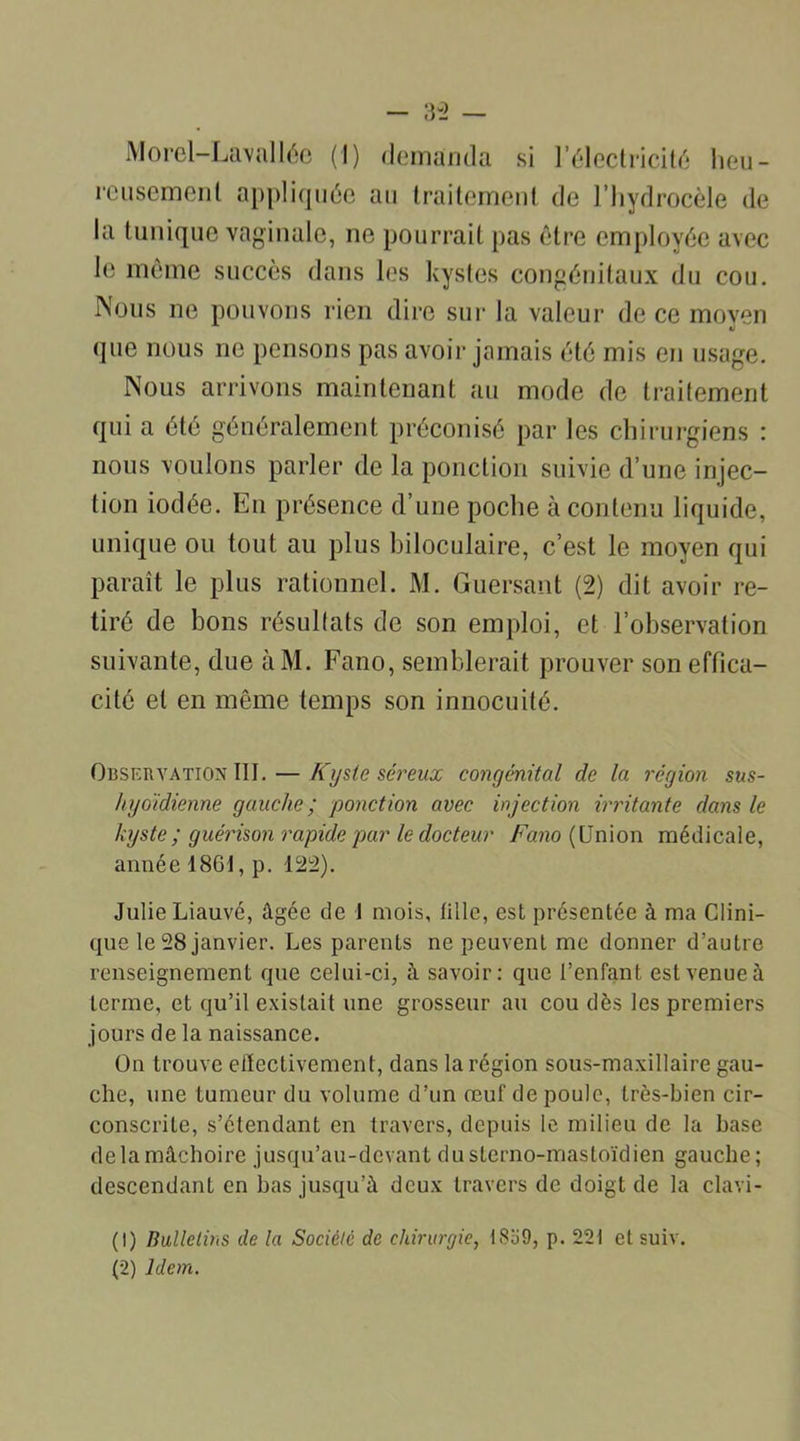 Morel-Lavallée (I) demanda si l’électricité heu- reusement appliquée au traitement de l’hydrocèle de la tunique vaginale, ne pourrait pas être employée avec le même succès dans les kystes congénitaux du cou. Nous ne pouvons rien dire sur la valeur de ce moyen que nous ne pensons pas avoir jamais été mis en usage. Nous arrivons maintenant au mode de traitement qui a été généralement préconisé par les chirurgiens : nous voulons parler de la ponction suivie d’une injec- tion iodée. En présence d’une poche à contenu liquide, unique ou tout au plus biloculaire, c’est le moyen qui paraît le plus rationnel. M. Guersant (2) dit avoir re- tiré de bons résultats de son emploi, et l’observation suivante, due àM. Fano, semblerait prouver son effica- cité et en même temps son innocuité. Observation III. — Kyste séreux congénital de la région sus- hyoïdienne gauche ; ponction avec injection irritante dans le kyste ; guérison rapide par le docteur Fano (Union médicale, année 1861, p. 122). Julie Liauvé, âgée de 1 mois, lillc, est présentée à ma Clini- que le 28 janvier. Les parents ne peuvent me donner d’autre renseignement que celui-ci, à savoir: que l’enfant est venue à terme, et qu’il existait une grosseur au cou dès les premiers jours de la naissance. On trouve eiïectivement, dans la région sous-maxillaire gau- che, une tumeur du volume d’un œuf de poule, très-bien cir- conscrite, s’étendant en travers, depuis le milieu de la base de la mâchoire jusqu’au-devant duslerno-mastoïdien gauche; descendant en bas jusqu’à deux travers de doigt de la clavi- (1) Bulletins de la Société de chirurgie, 18o9, p. 221 et suiv.
