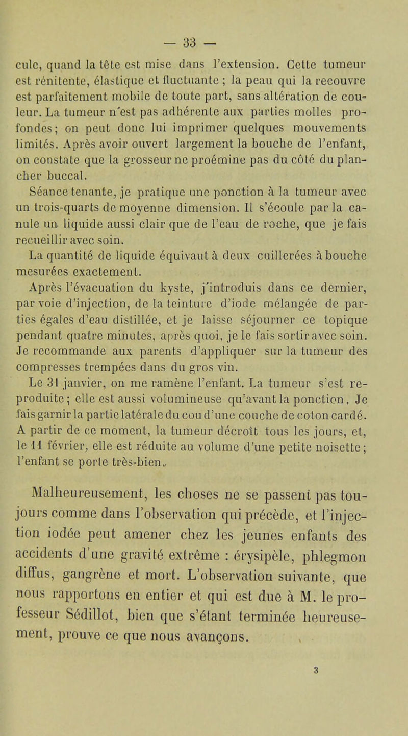 culc, quand la tête est mise dans l’extension. Cette tumeur est rénitente, élastique et fluctuante ; la peau qui la recouvre est parfaitement mobile de toute part, sans altération de cou- leur. La tumeur n'est pas adhérente aux parties molles pro- fondes; on peut donc lui imprimer quelques mouvements limités. Après avoir ouvert largement la bouche de l’enfant, on constate que la grosseur ne proémine pas du côté du plan- cher buccal. Séance tenante, je pratique une ponction à la tumeur avec un trois-quarts de moyenne dimension. Il s’écoule parla ca- nule un. liquide aussi clair que de l’eau de roche, que je fais recueillir avec soin. La quantité de liquide équivaut deux cuillerées abouche mesurées exactement. Après l’évacuation du kyste, j'introduis dans ce dernier, par voie d’injection, de la teinture d’iode mélangée dépar- ties égales d’eau distillée, et je laisse séjourner ce topique pendant quatre minutes, après quoi, je le fais sortir avec soin. Je recommande aux parents d’appliquer sur la tumeur des compresses trempées dans du gros vin. Le 31 janvier, on me ramène l’enfant. La tumeur s’est re- produite; elle est aussi volumineuse qu’avant la ponction. Je fais garnir la partie latérale du cou d’une couche de coton cardé. A partir de ce moment, la tumeur décroît tous les jours, et, le 11 février, elle est réduite au volume d’une petite noisette; l’enfant se porte très-bien. Malheureusement, les choses ne se passent pas tou- jours comme dans l’observation qui précède, et l’injec- tion iodée peut amener chez les jeunes enfants des accidents d’une gravité extrême : érysipèle, phlegmon diffus, gangrène et mort. L’observation suivante, que nous rapportons en entier et qui est due à M. le pro- fesseur Sédillot, bien que s’élant terminée heureuse- ment, prouve ce que nous avançons. 3