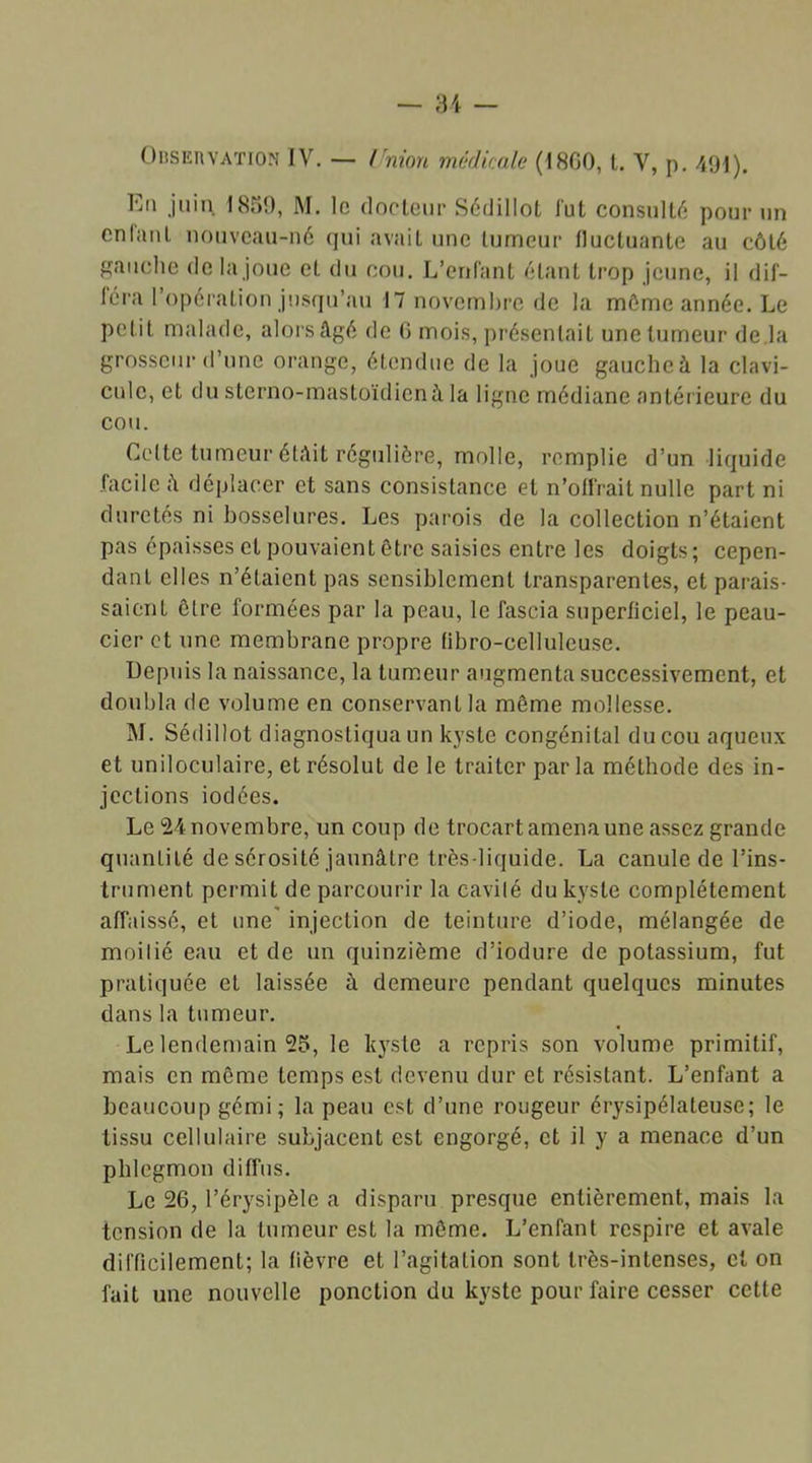 Eu juin. 1859, M. le docteur Sédiilot fut consulté pour un cnlanl nouveau-né qui avait une tumeur fluctuante au côté gauche de la joue cl du cou. L’enfant étant trop jeune, il dif- féra l’opération jusqu’au 17 novembre de la môme année. Le petit malade, alors âgé de 6 mois, présentait une tumeur de.la grosseur d’une orange, étendue de la joue gauche à la clavi- cule, et du stcrno-mastoïdicnà la ligne médiane antérieure du cou. Celte tumeur étàit régulière, molle, remplie d’un liquide facile â déplacer et sans consistance et n’offrait nulle part ni duretés ni bosselures. Les parois de la collection n’étaient pas épaisses et pouvaient être saisies entre les doigts; cepen- dant elles n’étaient pas sensiblement transparentes, et parais- saient ôtre formées par la peau, le fascia superficiel, le peau- cier et une membrane propre übro-celluleuse. Depuis la naissance, la tumeur augmenta successivement, et doubla de volume en conservant la même mollesse. M. Sédiilot diagnostiqua un kyste congénital du cou aqueux et uniloculaire, et résolut de le traiter par la méthode des in- jections iodées. Le 24 novembre, un coup de trocart amena une assez grande quantité de sérosité jaunâtre très-liquide. La canule de l’ins- trument permit de parcourir la cavité du kyste complètement affaissé, et une' injection de teinture d’iode, mélangée de moilié eau et de un quinzième d’iodure de potassium, fut pratiquée et laissée à demeure pendant quelques minutes dans la tumeur. Le lendemain 25, le kyste a repris son volume primitif, mais en même temps est devenu dur et résistant. L’enfant a beaucoup gémi; la peau est d’une rougeur érysipélateuse; le tissu cellulaire subjacent est engorgé, et il y a menace d’un phlegmon diffus. Le 26, l’érysipèle a disparu presque entièrement, mais la tension de la tumeur est la même. L’enfant respire et avale difficilement; la fièvre et l’agitation sont très-intenses, cl on fait une nouvelle ponction du kyste pour faire cesser cette
