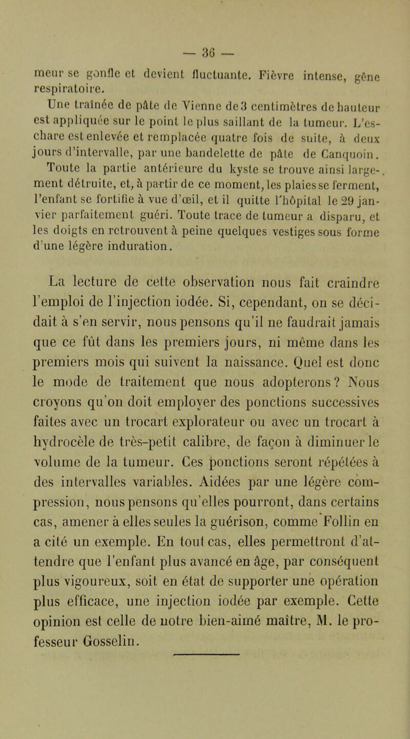 meur se gonfle et devient fluctuante. Fièvre intense, gène respiratoire. Une traînée de pâte de Vienne de 3 centimètres de hauteur est appliquée sur le point le plus saillant de la tumeur. L’es- chare est enlevée et remplacée quatre fois de suite, à deux jours d’intervalle, par une bandelette de pâle de Canquoin. Toute la partie antérieure du kyste se trouve ainsi large-, ment détruite, et, à partir de ce moment, les plaies se ferment, l’enfant se fortifie à vue d’œil, et il quitte l'hôpital le 29 jan- vier parfaitement guéri. Toute trace de tumeur a disparu, et les doigts en retrouvent â peine quelques vestiges sous forme d’une légère induration. La lecture de cette observation nous fait craindre l’emploi de l’injection iodée. Si, cependant, on se déci- dait à s’en servir, nous pensons qu’il ne faudrait jamais que ce fût dans les premiers jours, ni même dans les premiers mois qui suivent la naissance. Quel est donc le mode de traitement que nous adopterons? Nous croyons qu’on doit employer des ponctions successives faites avec un trocart explorateur ou avec un trocart à hydrocèle de très-petit calibre, de façon à diminuer le volume de la tumeur. Ces ponctions seront répétées à des intervalles variables. Aidées par une légère com- pression, nous pensons qu’elles pourront, dans certains cas, amener à elles seules la guérison, comme Follin en a cité un exemple. En tout cas, elles permettront d’at- tendre que l’enfant plus avancé en âge, par conséquent plus vigoureux, soit en état de supporter une opération plus efficace, une injection iodée par exemple. Cette opinion est celle de notre bien-aimé maître, M. le pro- fesseur Gosselin.