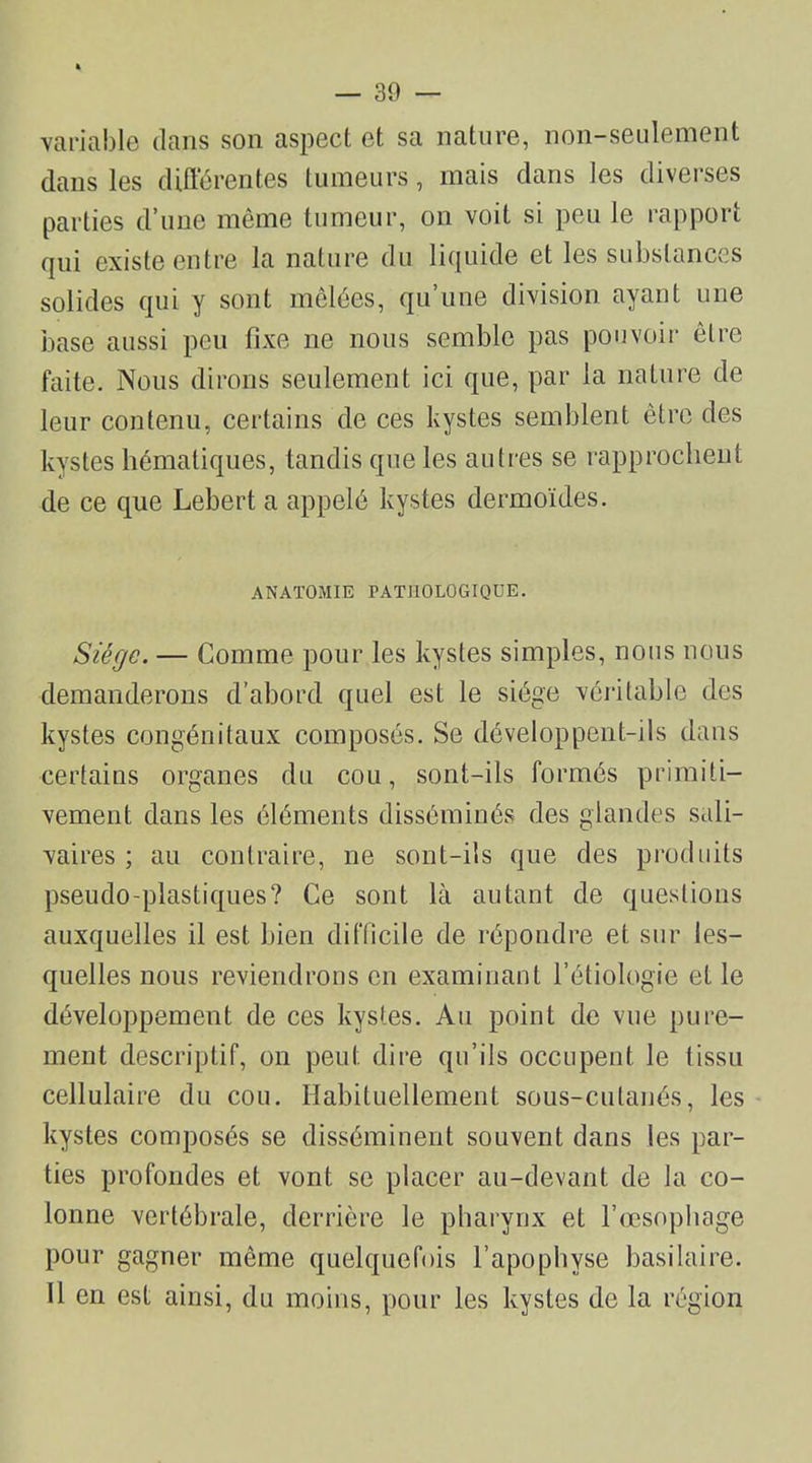 variable dans son aspect et sa nature, non-seulement dans les différentes tumeurs, mais dans les diverses parties d’une même tumeur, on voit si peu le rapport qui existe entre la nature du liquide et les substances solides qui y sont mêlées, qu’une division ayant une base aussi peu fixe ne nous semble pas pouvoir être faite. Nous dirons seulement ici que, par la nature de leur contenu, certains de ces kystes semblent être des kystes hématiques, tandis que les autres se rapprochent de ce que Lebert a appelé kystes dermoïdes. ANATOMIE PATHOLOGIQUE. Siège. — Comme pour les kystes simples, nous nous demanderons d’abord quel est le siège véritable des kystes congénitaux composés. Se développent-ils dans certains organes du cou, sont-ils formés primiti- vement dans les éléments disséminés des glandes sali- vaires ; au contraire, ne sont-ils que des produits pseudo-plastiques? Ce sont là autant de questions auxquelles il est bien difficile de répondre et sur les- quelles nous reviendrons en examinant l’étiologie et le développement de ces kystes. Au point de vue pure- ment descriptif, on peut dire qu’ils occupent le tissu cellulaire du cou. Habituellement sous-cutanés, les kystes composés se disséminent souvent dans les par- ties profondes et vont se placer au-devant de la co- lonne vertébrale, derrière le pharynx et l’œsophage pour gagner même quelquefois l’apophyse basilaire. 11 en est ainsi, du moins, pour les kystes de la région