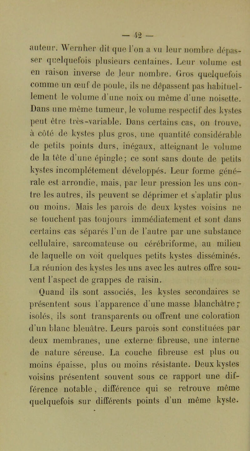 autour. Wernher dit que l’on a vu leur nombre dépas- ser quelquefois plusieurs centaines. Leur volume est en raison inverse de leur nombre. Gros quelquefois comme un œuf de poule, ils ne dépassent pas habituel- lement le volume d’une noix ou môme d’une noisette. Dans une même tumeur, le volume respectif des kystes peut être très-variable. Dans certains cas, on trouve, à côté de kystes plus gros, une quantité considérable de petits points durs, inégaux, atteignant le volume de la tête d’une épingle; ce sont sans doute de petits kystes incomplètement développés. Leur forme géné- rale est arrondie, mais, par leur pression les uns con- tre les autres, ils peuvent se déprimer et s’aplatir plus ou moins. Mais les parois de deux kystes voisins ne se touchent pas toujours immédiatement et sont dans certains cas séparés l’un de l’autre par une substance cellulaire, sarcomateuse ou cérébriforme, au milieu de laquelle on voit quelques petits kystes disséminés. La réunion des kystes les uns avec les autres offre sou- vent l’aspect de grappes de raisin. Quand ils sont associés, les kystes secondaires se présentent sous l’apparence d’une masse blanchâtre ; isolés, ils sont transparents ou offrent une coloration d’un blanc bleuâtre. Leurs parois sont constituées par deux membranes, une externe fibreuse, une interne de nature séreuse. La couche fibreuse est plus ou moins épaisse, plus ou moins résistante. Deux kystes voisins présentent souvent sous ce rapport une dif- férence notable, différence qui se retrouve même quelquefois sur différents points d’un même kyste.