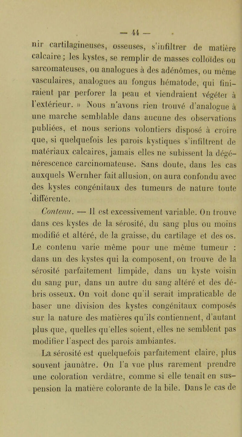 nir cartilagineuses, osseuses, s’infiltrer de matière calcaire; les kystes, se remplir de masses colloïdes ou sarcomateuses, ou analogues à des adénomes, ou même vasculaires, analogues au fongus liématode, qui nui- raient par perforer la peau et viendraient végéter à 1 extérieur. » Nous n'avons rien trouvé d’analogue à une marche semblable dans aucune des observations publiées, et nous serions volontiers disposé à croire que, si quelquefois les parois kystiques s’infiltrent de matériaux calcaires, jamais elles ne subissent la dégé- nérescence carcinomateuse. Sans doute, dans les cas auxquels Wernher fait allusion, on aura confondu avec des kystes congénitaux des tumeurs de nature toute différente. Contenu. — J1 est excessivement variable. On trouve dans ces kystes de la sérosité, du sang plus ou moins modifié et altéré, de la graisse, du cartilage et des os. Le contenu varie même pour une même tumeur : dans un des kystes qui la composent, on trouve de la sérosité parfaitement limpide, dans un kyste voisin du sang pur, dans un autre du sang altéré et des dé- bris osseux. On voit donc qu’il serait impraticable de baser une division des kystes congénitaux composés sur la nature des matières qu’ils contiennent, d’autant plus que, quelles qu elles soient, elles ne semblent pas modifier l’aspect des parois ambiantes. La sérosité est quelquefois parfaitement claire, plus souvent jaunâtre. On l’a vue plus rarement prendre une coloration verdâtre, comme si elle tenait en sus- pension la matière colorante de la bile. Dans le cas de